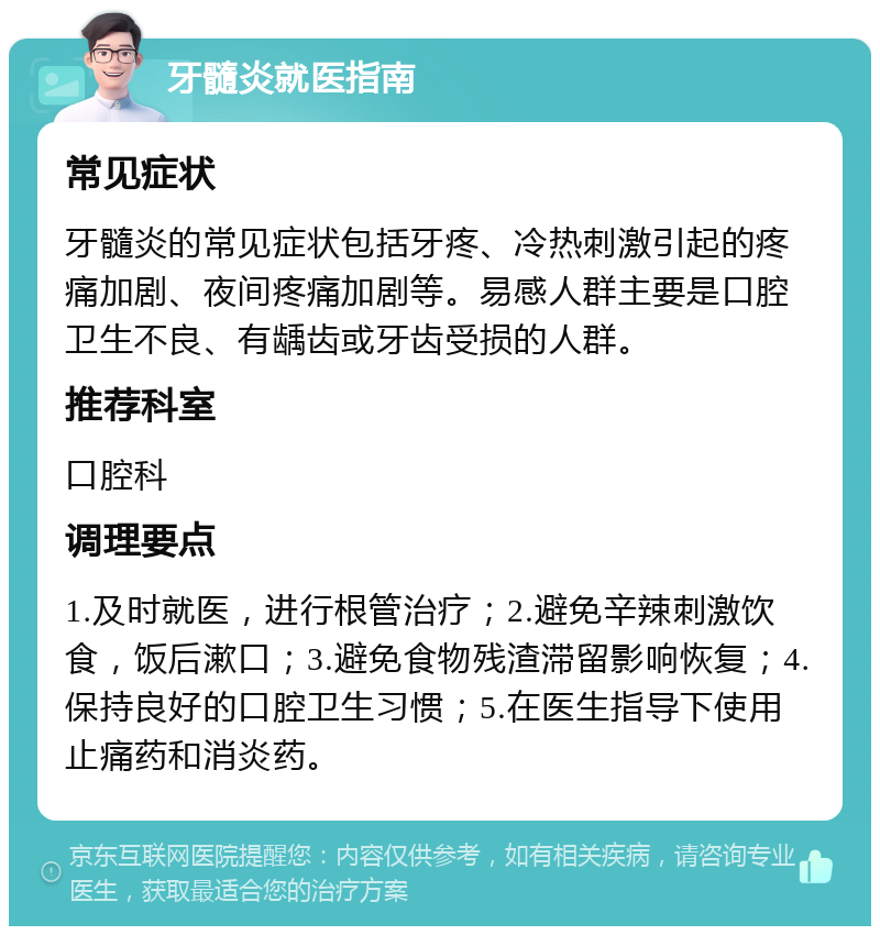 牙髓炎就医指南 常见症状 牙髓炎的常见症状包括牙疼、冷热刺激引起的疼痛加剧、夜间疼痛加剧等。易感人群主要是口腔卫生不良、有龋齿或牙齿受损的人群。 推荐科室 口腔科 调理要点 1.及时就医，进行根管治疗；2.避免辛辣刺激饮食，饭后漱口；3.避免食物残渣滞留影响恢复；4.保持良好的口腔卫生习惯；5.在医生指导下使用止痛药和消炎药。