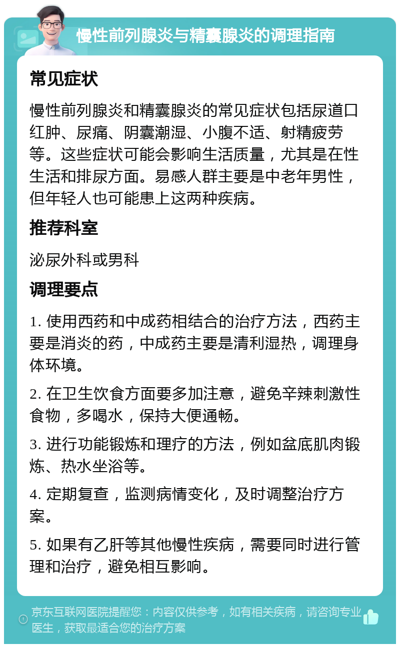 慢性前列腺炎与精囊腺炎的调理指南 常见症状 慢性前列腺炎和精囊腺炎的常见症状包括尿道口红肿、尿痛、阴囊潮湿、小腹不适、射精疲劳等。这些症状可能会影响生活质量，尤其是在性生活和排尿方面。易感人群主要是中老年男性，但年轻人也可能患上这两种疾病。 推荐科室 泌尿外科或男科 调理要点 1. 使用西药和中成药相结合的治疗方法，西药主要是消炎的药，中成药主要是清利湿热，调理身体环境。 2. 在卫生饮食方面要多加注意，避免辛辣刺激性食物，多喝水，保持大便通畅。 3. 进行功能锻炼和理疗的方法，例如盆底肌肉锻炼、热水坐浴等。 4. 定期复查，监测病情变化，及时调整治疗方案。 5. 如果有乙肝等其他慢性疾病，需要同时进行管理和治疗，避免相互影响。