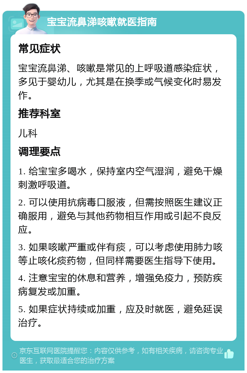 宝宝流鼻涕咳嗽就医指南 常见症状 宝宝流鼻涕、咳嗽是常见的上呼吸道感染症状，多见于婴幼儿，尤其是在换季或气候变化时易发作。 推荐科室 儿科 调理要点 1. 给宝宝多喝水，保持室内空气湿润，避免干燥刺激呼吸道。 2. 可以使用抗病毒口服液，但需按照医生建议正确服用，避免与其他药物相互作用或引起不良反应。 3. 如果咳嗽严重或伴有痰，可以考虑使用肺力咳等止咳化痰药物，但同样需要医生指导下使用。 4. 注意宝宝的休息和营养，增强免疫力，预防疾病复发或加重。 5. 如果症状持续或加重，应及时就医，避免延误治疗。