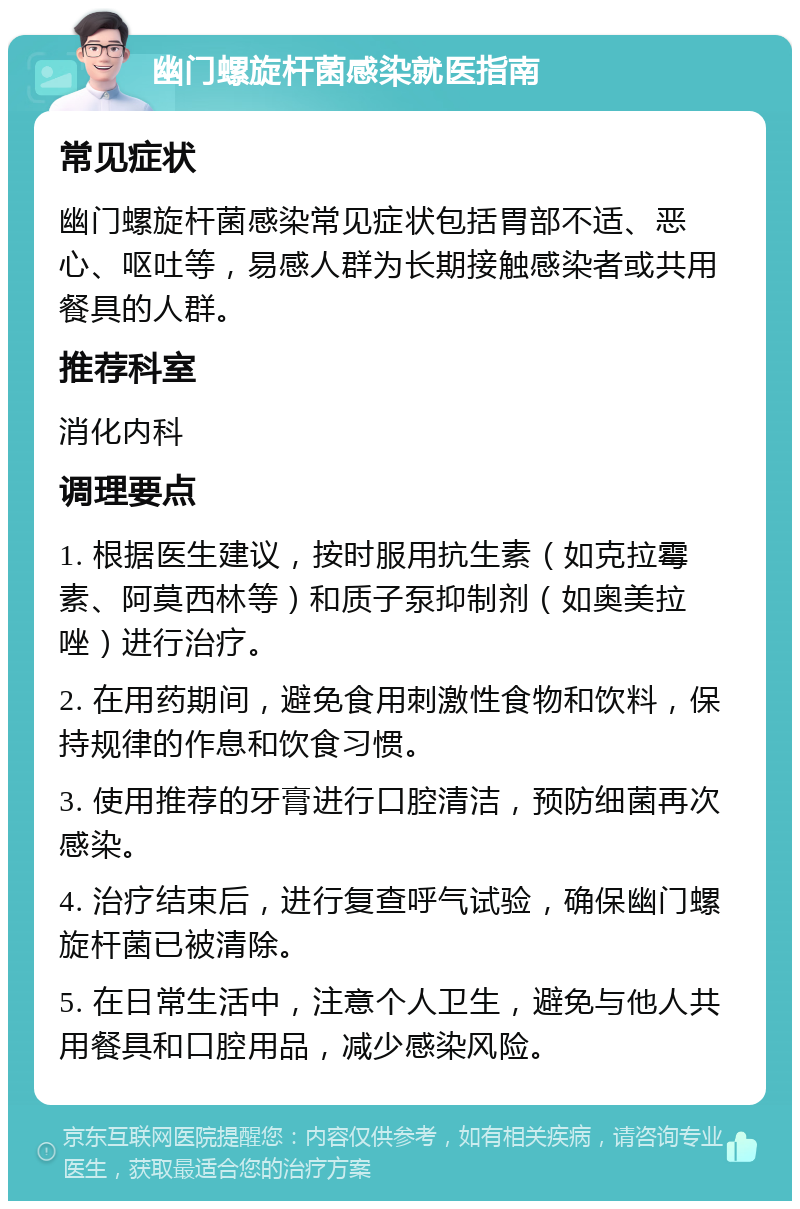 幽门螺旋杆菌感染就医指南 常见症状 幽门螺旋杆菌感染常见症状包括胃部不适、恶心、呕吐等，易感人群为长期接触感染者或共用餐具的人群。 推荐科室 消化内科 调理要点 1. 根据医生建议，按时服用抗生素（如克拉霉素、阿莫西林等）和质子泵抑制剂（如奥美拉唑）进行治疗。 2. 在用药期间，避免食用刺激性食物和饮料，保持规律的作息和饮食习惯。 3. 使用推荐的牙膏进行口腔清洁，预防细菌再次感染。 4. 治疗结束后，进行复查呼气试验，确保幽门螺旋杆菌已被清除。 5. 在日常生活中，注意个人卫生，避免与他人共用餐具和口腔用品，减少感染风险。