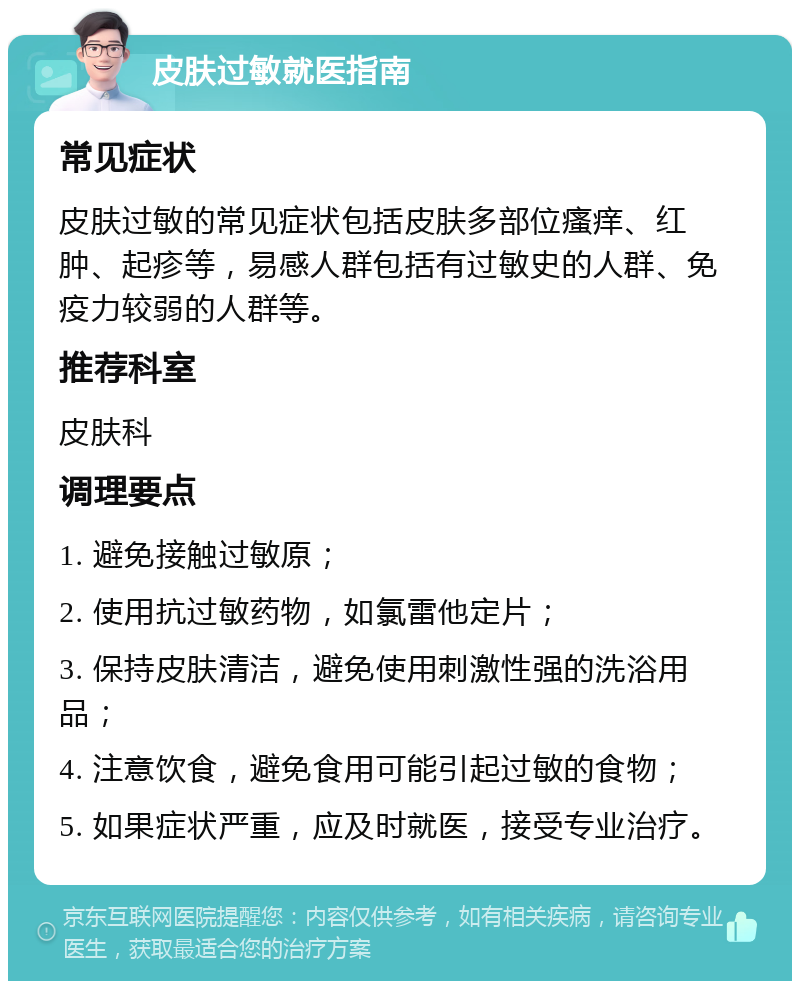 皮肤过敏就医指南 常见症状 皮肤过敏的常见症状包括皮肤多部位瘙痒、红肿、起疹等，易感人群包括有过敏史的人群、免疫力较弱的人群等。 推荐科室 皮肤科 调理要点 1. 避免接触过敏原； 2. 使用抗过敏药物，如氯雷他定片； 3. 保持皮肤清洁，避免使用刺激性强的洗浴用品； 4. 注意饮食，避免食用可能引起过敏的食物； 5. 如果症状严重，应及时就医，接受专业治疗。