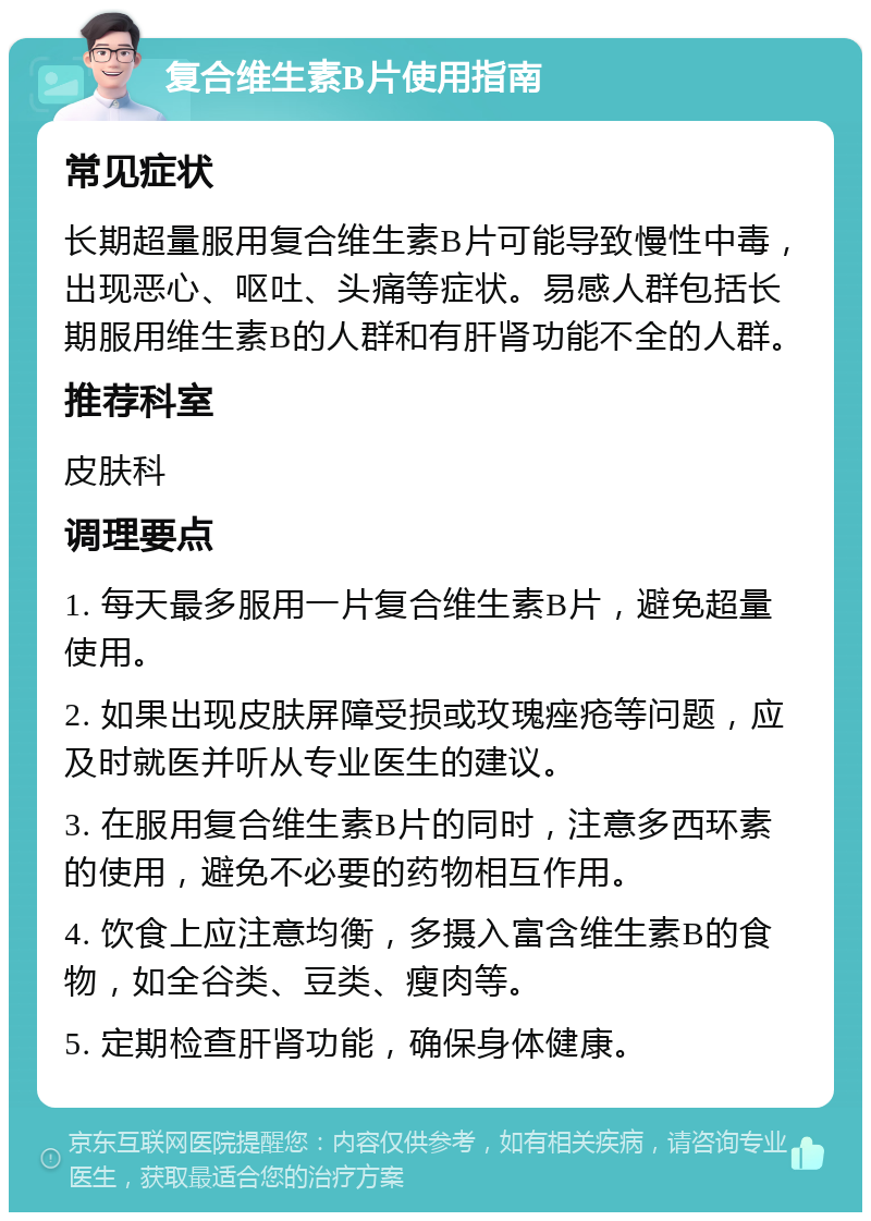 复合维生素B片使用指南 常见症状 长期超量服用复合维生素B片可能导致慢性中毒，出现恶心、呕吐、头痛等症状。易感人群包括长期服用维生素B的人群和有肝肾功能不全的人群。 推荐科室 皮肤科 调理要点 1. 每天最多服用一片复合维生素B片，避免超量使用。 2. 如果出现皮肤屏障受损或玫瑰痤疮等问题，应及时就医并听从专业医生的建议。 3. 在服用复合维生素B片的同时，注意多西环素的使用，避免不必要的药物相互作用。 4. 饮食上应注意均衡，多摄入富含维生素B的食物，如全谷类、豆类、瘦肉等。 5. 定期检查肝肾功能，确保身体健康。