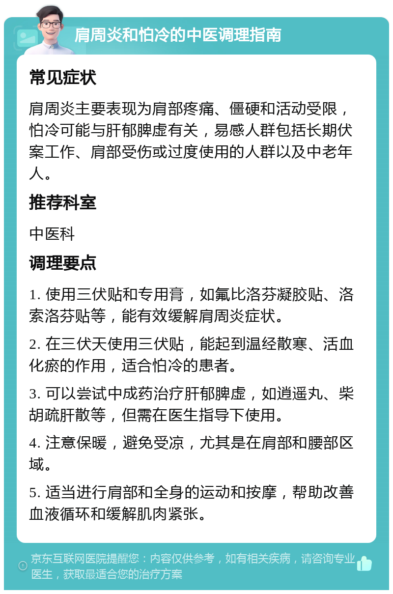 肩周炎和怕冷的中医调理指南 常见症状 肩周炎主要表现为肩部疼痛、僵硬和活动受限，怕冷可能与肝郁脾虚有关，易感人群包括长期伏案工作、肩部受伤或过度使用的人群以及中老年人。 推荐科室 中医科 调理要点 1. 使用三伏贴和专用膏，如氟比洛芬凝胶贴、洛索洛芬贴等，能有效缓解肩周炎症状。 2. 在三伏天使用三伏贴，能起到温经散寒、活血化瘀的作用，适合怕冷的患者。 3. 可以尝试中成药治疗肝郁脾虚，如逍遥丸、柴胡疏肝散等，但需在医生指导下使用。 4. 注意保暖，避免受凉，尤其是在肩部和腰部区域。 5. 适当进行肩部和全身的运动和按摩，帮助改善血液循环和缓解肌肉紧张。