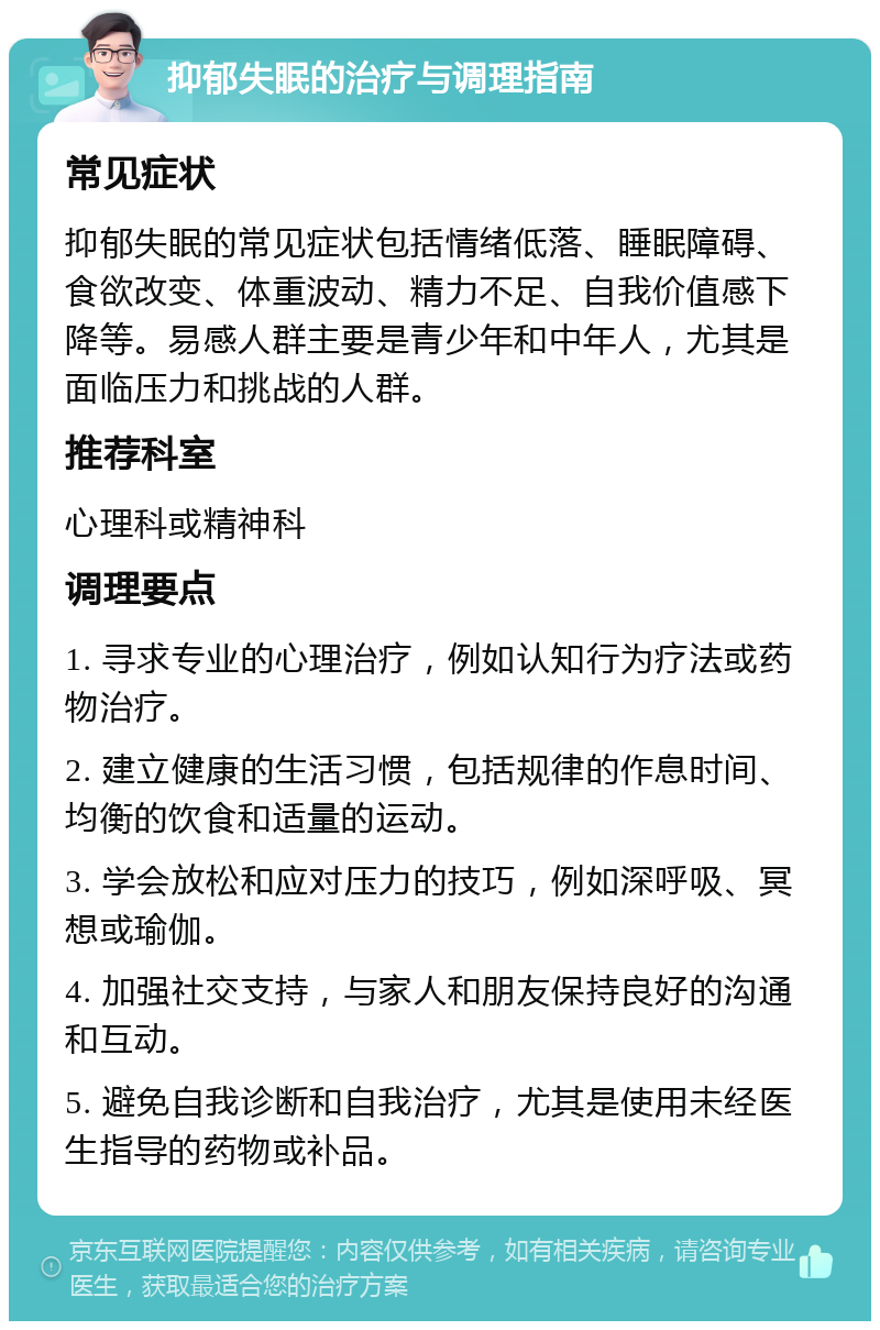 抑郁失眠的治疗与调理指南 常见症状 抑郁失眠的常见症状包括情绪低落、睡眠障碍、食欲改变、体重波动、精力不足、自我价值感下降等。易感人群主要是青少年和中年人，尤其是面临压力和挑战的人群。 推荐科室 心理科或精神科 调理要点 1. 寻求专业的心理治疗，例如认知行为疗法或药物治疗。 2. 建立健康的生活习惯，包括规律的作息时间、均衡的饮食和适量的运动。 3. 学会放松和应对压力的技巧，例如深呼吸、冥想或瑜伽。 4. 加强社交支持，与家人和朋友保持良好的沟通和互动。 5. 避免自我诊断和自我治疗，尤其是使用未经医生指导的药物或补品。