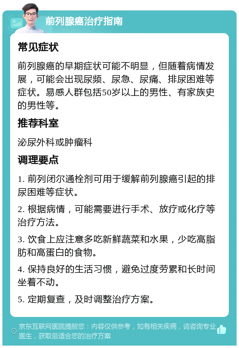 前列腺癌治疗指南 常见症状 前列腺癌的早期症状可能不明显，但随着病情发展，可能会出现尿频、尿急、尿痛、排尿困难等症状。易感人群包括50岁以上的男性、有家族史的男性等。 推荐科室 泌尿外科或肿瘤科 调理要点 1. 前列闭尔通栓剂可用于缓解前列腺癌引起的排尿困难等症状。 2. 根据病情，可能需要进行手术、放疗或化疗等治疗方法。 3. 饮食上应注意多吃新鲜蔬菜和水果，少吃高脂肪和高蛋白的食物。 4. 保持良好的生活习惯，避免过度劳累和长时间坐着不动。 5. 定期复查，及时调整治疗方案。