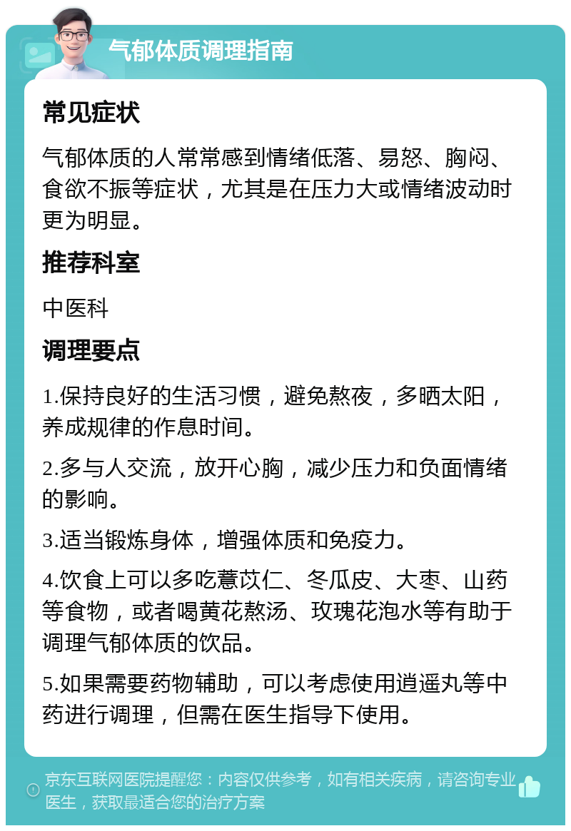 气郁体质调理指南 常见症状 气郁体质的人常常感到情绪低落、易怒、胸闷、食欲不振等症状，尤其是在压力大或情绪波动时更为明显。 推荐科室 中医科 调理要点 1.保持良好的生活习惯，避免熬夜，多晒太阳，养成规律的作息时间。 2.多与人交流，放开心胸，减少压力和负面情绪的影响。 3.适当锻炼身体，增强体质和免疫力。 4.饮食上可以多吃薏苡仁、冬瓜皮、大枣、山药等食物，或者喝黄花熬汤、玫瑰花泡水等有助于调理气郁体质的饮品。 5.如果需要药物辅助，可以考虑使用逍遥丸等中药进行调理，但需在医生指导下使用。