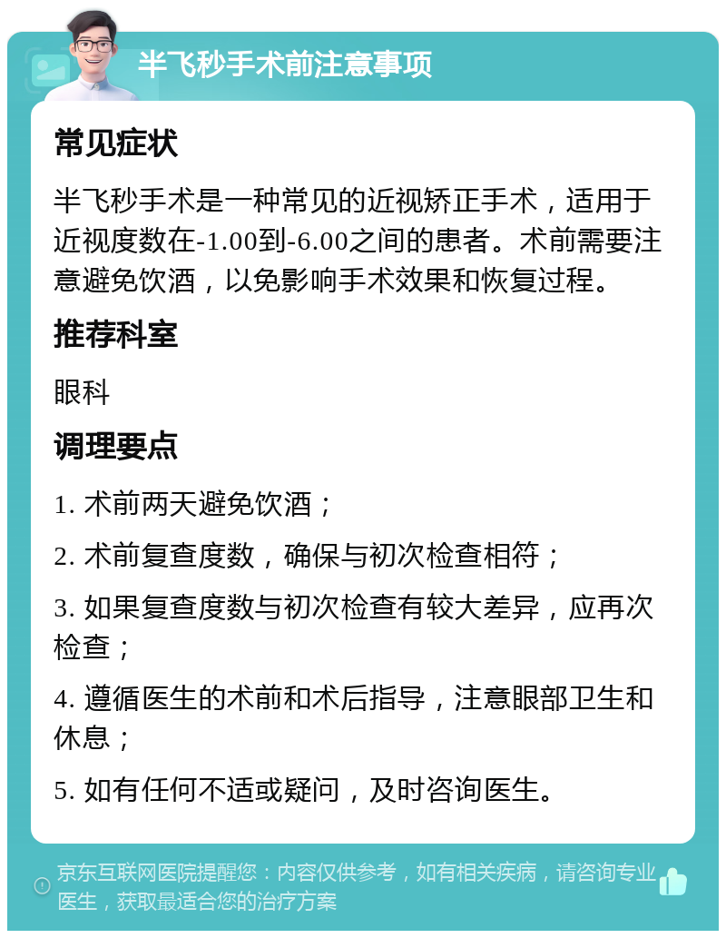 半飞秒手术前注意事项 常见症状 半飞秒手术是一种常见的近视矫正手术，适用于近视度数在-1.00到-6.00之间的患者。术前需要注意避免饮酒，以免影响手术效果和恢复过程。 推荐科室 眼科 调理要点 1. 术前两天避免饮酒； 2. 术前复查度数，确保与初次检查相符； 3. 如果复查度数与初次检查有较大差异，应再次检查； 4. 遵循医生的术前和术后指导，注意眼部卫生和休息； 5. 如有任何不适或疑问，及时咨询医生。