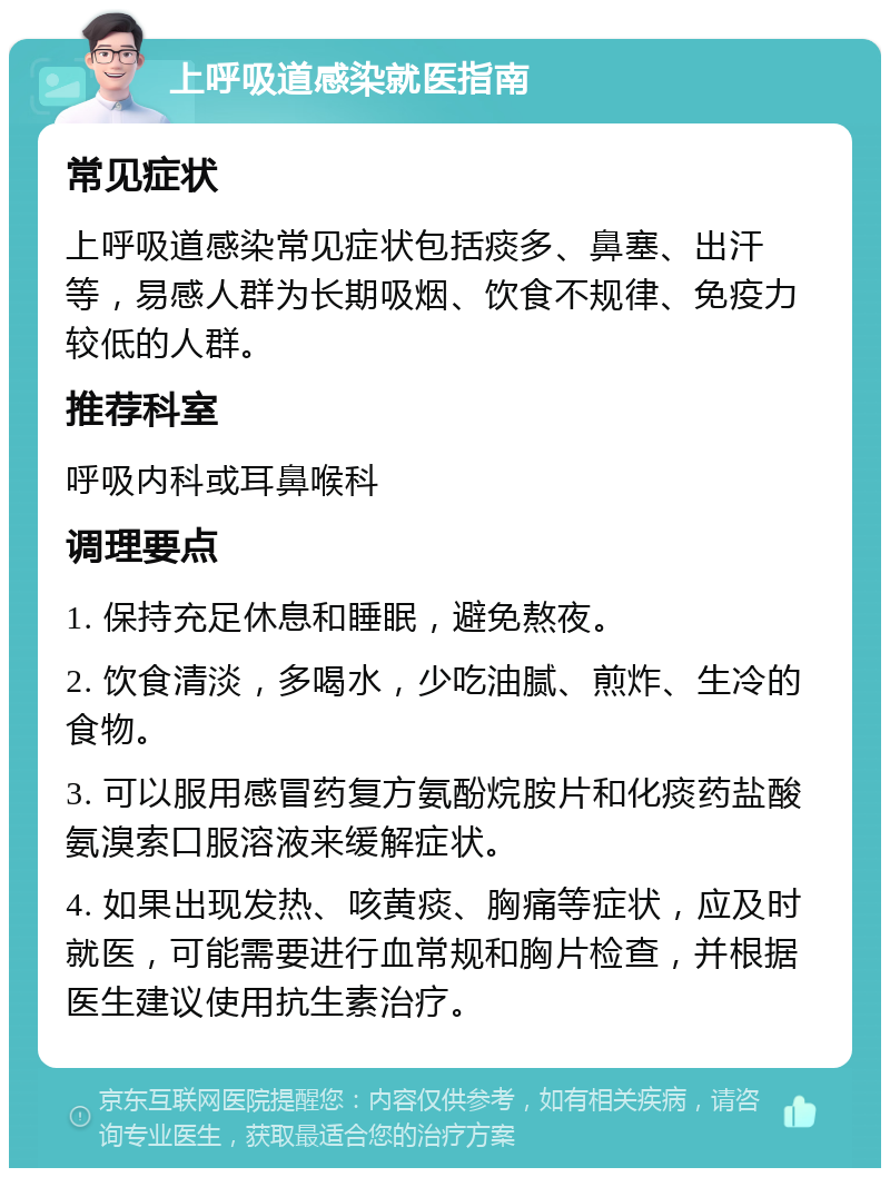 上呼吸道感染就医指南 常见症状 上呼吸道感染常见症状包括痰多、鼻塞、出汗等，易感人群为长期吸烟、饮食不规律、免疫力较低的人群。 推荐科室 呼吸内科或耳鼻喉科 调理要点 1. 保持充足休息和睡眠，避免熬夜。 2. 饮食清淡，多喝水，少吃油腻、煎炸、生冷的食物。 3. 可以服用感冒药复方氨酚烷胺片和化痰药盐酸氨溴索口服溶液来缓解症状。 4. 如果出现发热、咳黄痰、胸痛等症状，应及时就医，可能需要进行血常规和胸片检查，并根据医生建议使用抗生素治疗。