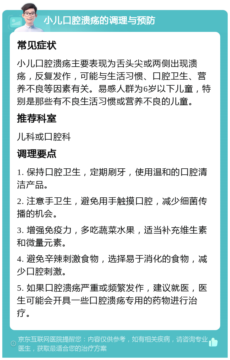 小儿口腔溃疡的调理与预防 常见症状 小儿口腔溃疡主要表现为舌头尖或两侧出现溃疡，反复发作，可能与生活习惯、口腔卫生、营养不良等因素有关。易感人群为6岁以下儿童，特别是那些有不良生活习惯或营养不良的儿童。 推荐科室 儿科或口腔科 调理要点 1. 保持口腔卫生，定期刷牙，使用温和的口腔清洁产品。 2. 注意手卫生，避免用手触摸口腔，减少细菌传播的机会。 3. 增强免疫力，多吃蔬菜水果，适当补充维生素和微量元素。 4. 避免辛辣刺激食物，选择易于消化的食物，减少口腔刺激。 5. 如果口腔溃疡严重或频繁发作，建议就医，医生可能会开具一些口腔溃疡专用的药物进行治疗。