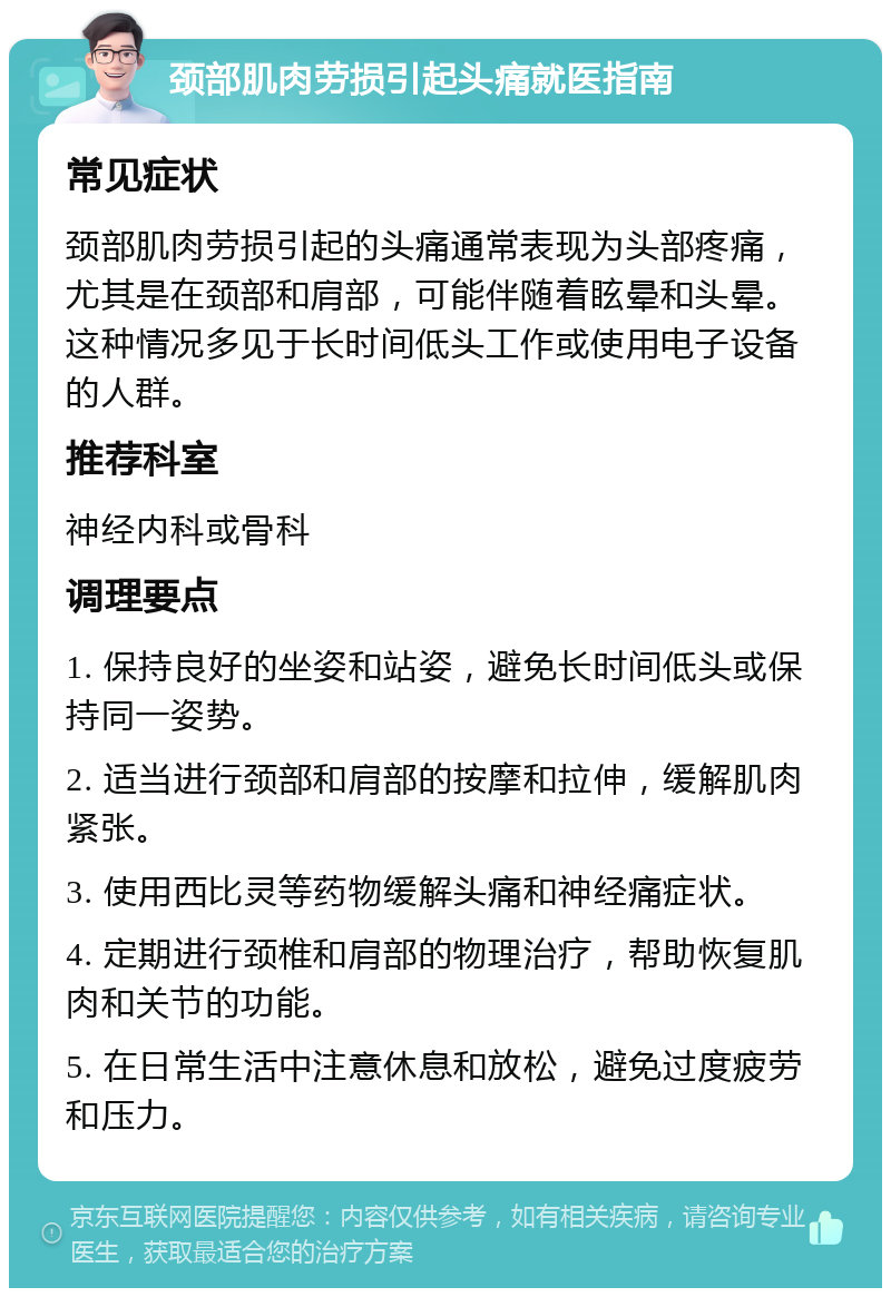 颈部肌肉劳损引起头痛就医指南 常见症状 颈部肌肉劳损引起的头痛通常表现为头部疼痛，尤其是在颈部和肩部，可能伴随着眩晕和头晕。这种情况多见于长时间低头工作或使用电子设备的人群。 推荐科室 神经内科或骨科 调理要点 1. 保持良好的坐姿和站姿，避免长时间低头或保持同一姿势。 2. 适当进行颈部和肩部的按摩和拉伸，缓解肌肉紧张。 3. 使用西比灵等药物缓解头痛和神经痛症状。 4. 定期进行颈椎和肩部的物理治疗，帮助恢复肌肉和关节的功能。 5. 在日常生活中注意休息和放松，避免过度疲劳和压力。