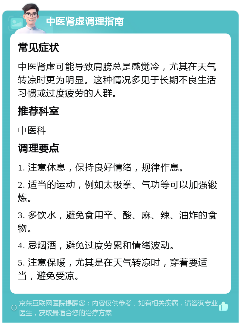 中医肾虚调理指南 常见症状 中医肾虚可能导致肩膀总是感觉冷，尤其在天气转凉时更为明显。这种情况多见于长期不良生活习惯或过度疲劳的人群。 推荐科室 中医科 调理要点 1. 注意休息，保持良好情绪，规律作息。 2. 适当的运动，例如太极拳、气功等可以加强锻炼。 3. 多饮水，避免食用辛、酸、麻、辣、油炸的食物。 4. 忌烟酒，避免过度劳累和情绪波动。 5. 注意保暖，尤其是在天气转凉时，穿着要适当，避免受凉。