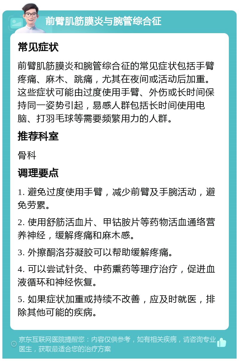 前臂肌筋膜炎与腕管综合征 常见症状 前臂肌筋膜炎和腕管综合征的常见症状包括手臂疼痛、麻木、跳痛，尤其在夜间或活动后加重。这些症状可能由过度使用手臂、外伤或长时间保持同一姿势引起，易感人群包括长时间使用电脑、打羽毛球等需要频繁用力的人群。 推荐科室 骨科 调理要点 1. 避免过度使用手臂，减少前臂及手腕活动，避免劳累。 2. 使用舒筋活血片、甲钴胺片等药物活血通络营养神经，缓解疼痛和麻木感。 3. 外擦酮洛芬凝胶可以帮助缓解疼痛。 4. 可以尝试针灸、中药熏药等理疗治疗，促进血液循环和神经恢复。 5. 如果症状加重或持续不改善，应及时就医，排除其他可能的疾病。