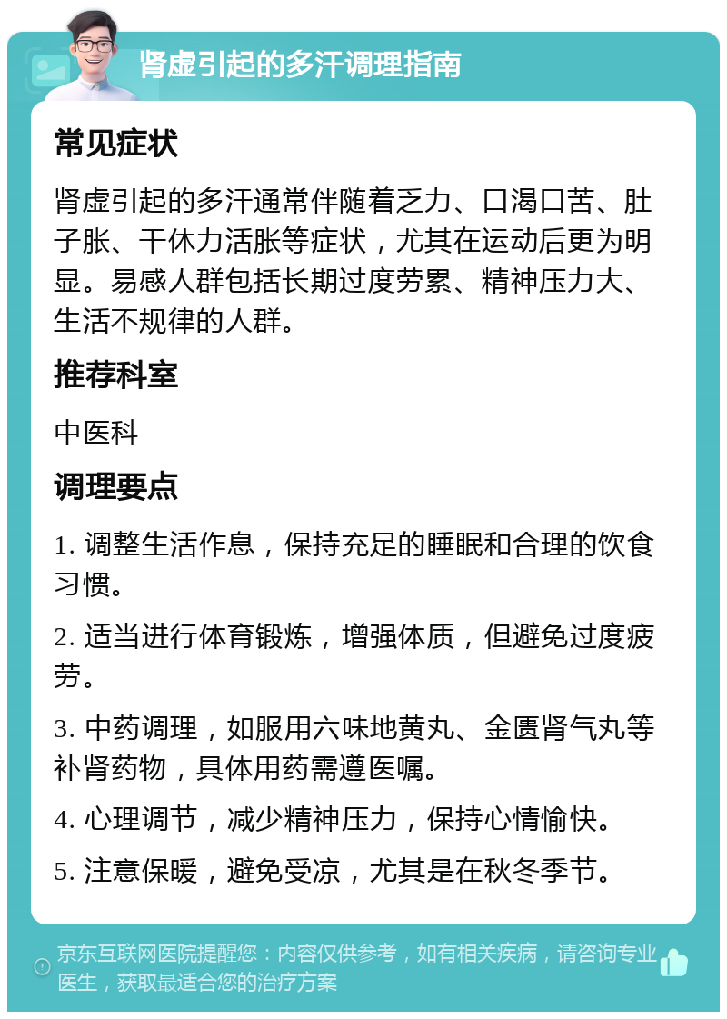 肾虚引起的多汗调理指南 常见症状 肾虚引起的多汗通常伴随着乏力、口渴口苦、肚子胀、干休力活胀等症状，尤其在运动后更为明显。易感人群包括长期过度劳累、精神压力大、生活不规律的人群。 推荐科室 中医科 调理要点 1. 调整生活作息，保持充足的睡眠和合理的饮食习惯。 2. 适当进行体育锻炼，增强体质，但避免过度疲劳。 3. 中药调理，如服用六味地黄丸、金匮肾气丸等补肾药物，具体用药需遵医嘱。 4. 心理调节，减少精神压力，保持心情愉快。 5. 注意保暖，避免受凉，尤其是在秋冬季节。