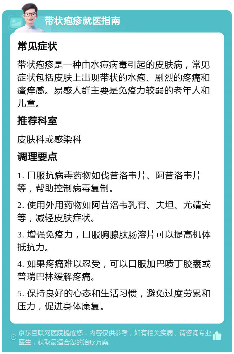 带状疱疹就医指南 常见症状 带状疱疹是一种由水痘病毒引起的皮肤病，常见症状包括皮肤上出现带状的水疱、剧烈的疼痛和瘙痒感。易感人群主要是免疫力较弱的老年人和儿童。 推荐科室 皮肤科或感染科 调理要点 1. 口服抗病毒药物如伐昔洛韦片、阿昔洛韦片等，帮助控制病毒复制。 2. 使用外用药物如阿昔洛韦乳膏、夫坦、尤靖安等，减轻皮肤症状。 3. 增强免疫力，口服胸腺肽肠溶片可以提高机体抵抗力。 4. 如果疼痛难以忍受，可以口服加巴喷丁胶囊或普瑞巴林缓解疼痛。 5. 保持良好的心态和生活习惯，避免过度劳累和压力，促进身体康复。