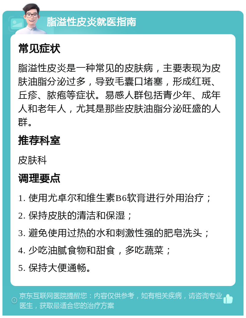 脂溢性皮炎就医指南 常见症状 脂溢性皮炎是一种常见的皮肤病，主要表现为皮肤油脂分泌过多，导致毛囊口堵塞，形成红斑、丘疹、脓疱等症状。易感人群包括青少年、成年人和老年人，尤其是那些皮肤油脂分泌旺盛的人群。 推荐科室 皮肤科 调理要点 1. 使用尤卓尔和维生素B6软膏进行外用治疗； 2. 保持皮肤的清洁和保湿； 3. 避免使用过热的水和刺激性强的肥皂洗头； 4. 少吃油腻食物和甜食，多吃蔬菜； 5. 保持大便通畅。