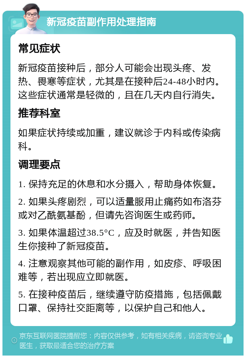 新冠疫苗副作用处理指南 常见症状 新冠疫苗接种后，部分人可能会出现头疼、发热、畏寒等症状，尤其是在接种后24-48小时内。这些症状通常是轻微的，且在几天内自行消失。 推荐科室 如果症状持续或加重，建议就诊于内科或传染病科。 调理要点 1. 保持充足的休息和水分摄入，帮助身体恢复。 2. 如果头疼剧烈，可以适量服用止痛药如布洛芬或对乙酰氨基酚，但请先咨询医生或药师。 3. 如果体温超过38.5°C，应及时就医，并告知医生你接种了新冠疫苗。 4. 注意观察其他可能的副作用，如皮疹、呼吸困难等，若出现应立即就医。 5. 在接种疫苗后，继续遵守防疫措施，包括佩戴口罩、保持社交距离等，以保护自己和他人。