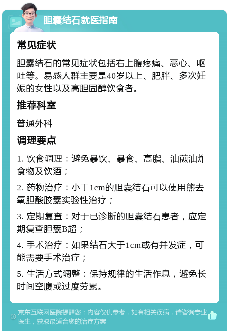 胆囊结石就医指南 常见症状 胆囊结石的常见症状包括右上腹疼痛、恶心、呕吐等。易感人群主要是40岁以上、肥胖、多次妊娠的女性以及高胆固醇饮食者。 推荐科室 普通外科 调理要点 1. 饮食调理：避免暴饮、暴食、高脂、油煎油炸食物及饮酒； 2. 药物治疗：小于1cm的胆囊结石可以使用熊去氧胆酸胶囊实验性治疗； 3. 定期复查：对于已诊断的胆囊结石患者，应定期复查胆囊B超； 4. 手术治疗：如果结石大于1cm或有并发症，可能需要手术治疗； 5. 生活方式调整：保持规律的生活作息，避免长时间空腹或过度劳累。