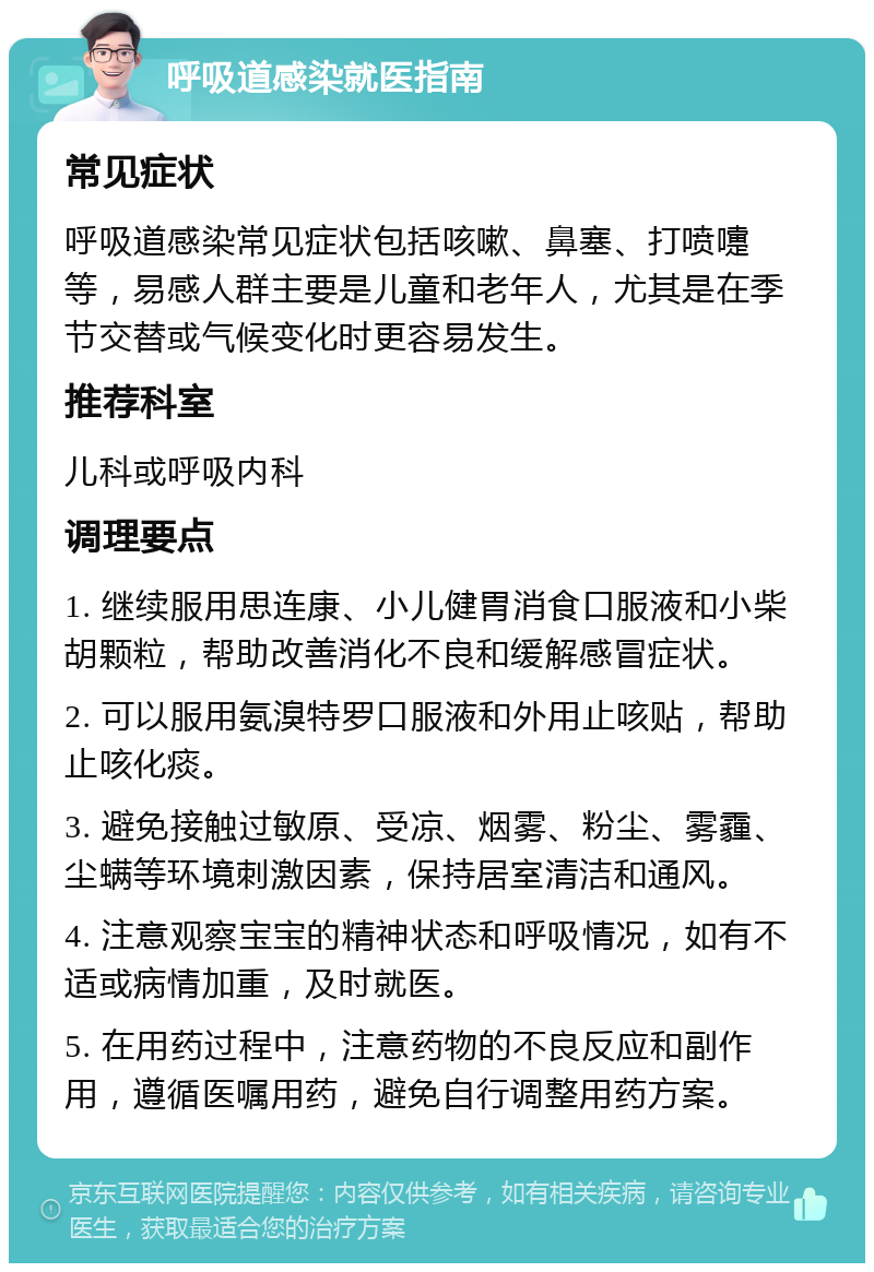 呼吸道感染就医指南 常见症状 呼吸道感染常见症状包括咳嗽、鼻塞、打喷嚏等，易感人群主要是儿童和老年人，尤其是在季节交替或气候变化时更容易发生。 推荐科室 儿科或呼吸内科 调理要点 1. 继续服用思连康、小儿健胃消食口服液和小柴胡颗粒，帮助改善消化不良和缓解感冒症状。 2. 可以服用氨溴特罗口服液和外用止咳贴，帮助止咳化痰。 3. 避免接触过敏原、受凉、烟雾、粉尘、雾霾、尘螨等环境刺激因素，保持居室清洁和通风。 4. 注意观察宝宝的精神状态和呼吸情况，如有不适或病情加重，及时就医。 5. 在用药过程中，注意药物的不良反应和副作用，遵循医嘱用药，避免自行调整用药方案。