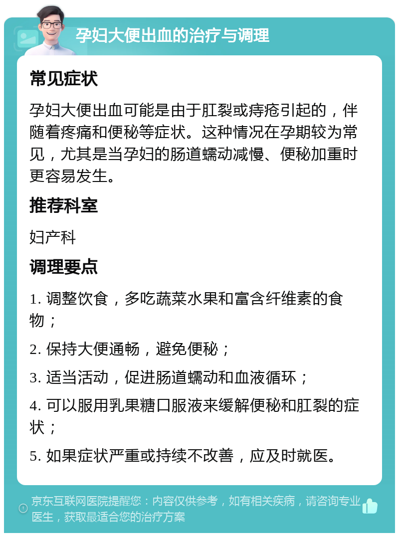 孕妇大便出血的治疗与调理 常见症状 孕妇大便出血可能是由于肛裂或痔疮引起的，伴随着疼痛和便秘等症状。这种情况在孕期较为常见，尤其是当孕妇的肠道蠕动减慢、便秘加重时更容易发生。 推荐科室 妇产科 调理要点 1. 调整饮食，多吃蔬菜水果和富含纤维素的食物； 2. 保持大便通畅，避免便秘； 3. 适当活动，促进肠道蠕动和血液循环； 4. 可以服用乳果糖口服液来缓解便秘和肛裂的症状； 5. 如果症状严重或持续不改善，应及时就医。