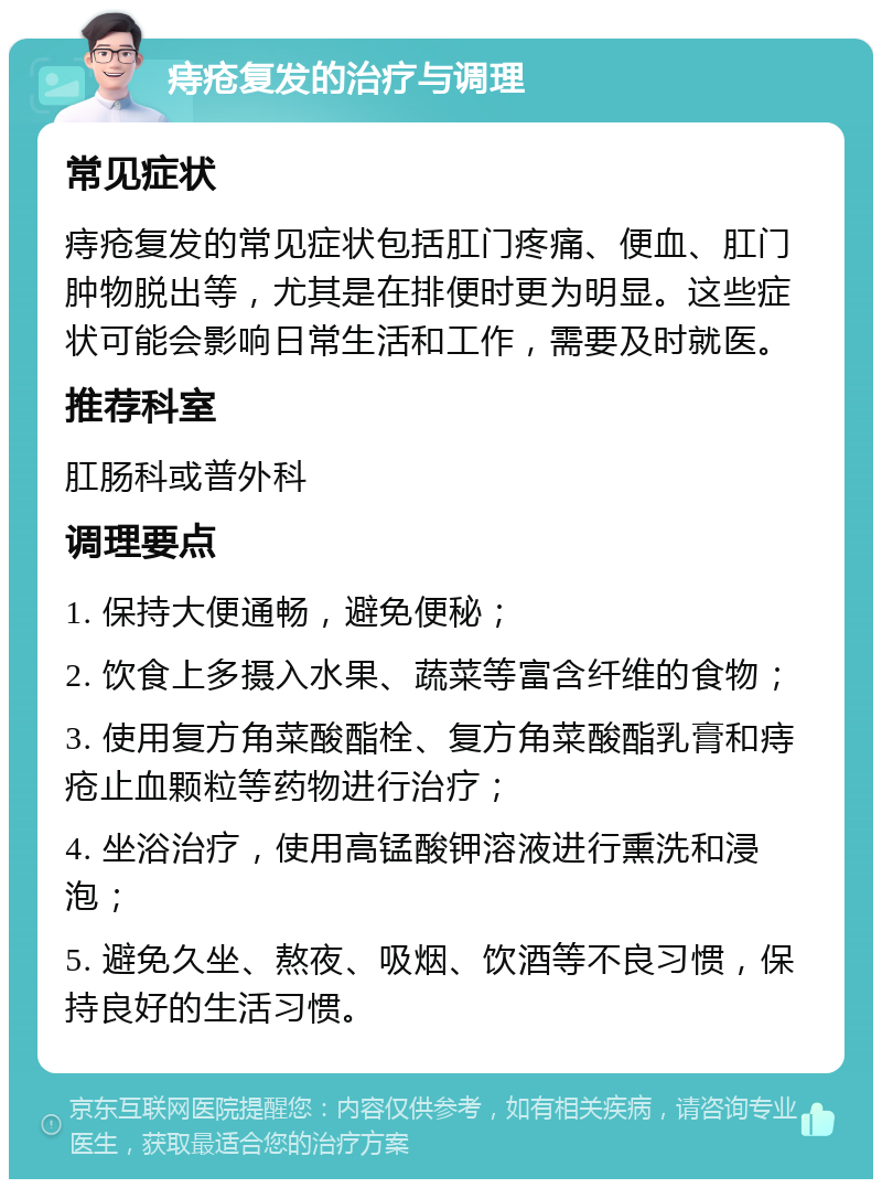 痔疮复发的治疗与调理 常见症状 痔疮复发的常见症状包括肛门疼痛、便血、肛门肿物脱出等，尤其是在排便时更为明显。这些症状可能会影响日常生活和工作，需要及时就医。 推荐科室 肛肠科或普外科 调理要点 1. 保持大便通畅，避免便秘； 2. 饮食上多摄入水果、蔬菜等富含纤维的食物； 3. 使用复方角菜酸酯栓、复方角菜酸酯乳膏和痔疮止血颗粒等药物进行治疗； 4. 坐浴治疗，使用高锰酸钾溶液进行熏洗和浸泡； 5. 避免久坐、熬夜、吸烟、饮酒等不良习惯，保持良好的生活习惯。