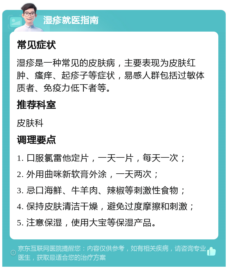 湿疹就医指南 常见症状 湿疹是一种常见的皮肤病，主要表现为皮肤红肿、瘙痒、起疹子等症状，易感人群包括过敏体质者、免疫力低下者等。 推荐科室 皮肤科 调理要点 1. 口服氯雷他定片，一天一片，每天一次； 2. 外用曲咪新软膏外涂，一天两次； 3. 忌口海鲜、牛羊肉、辣椒等刺激性食物； 4. 保持皮肤清洁干燥，避免过度摩擦和刺激； 5. 注意保湿，使用大宝等保湿产品。