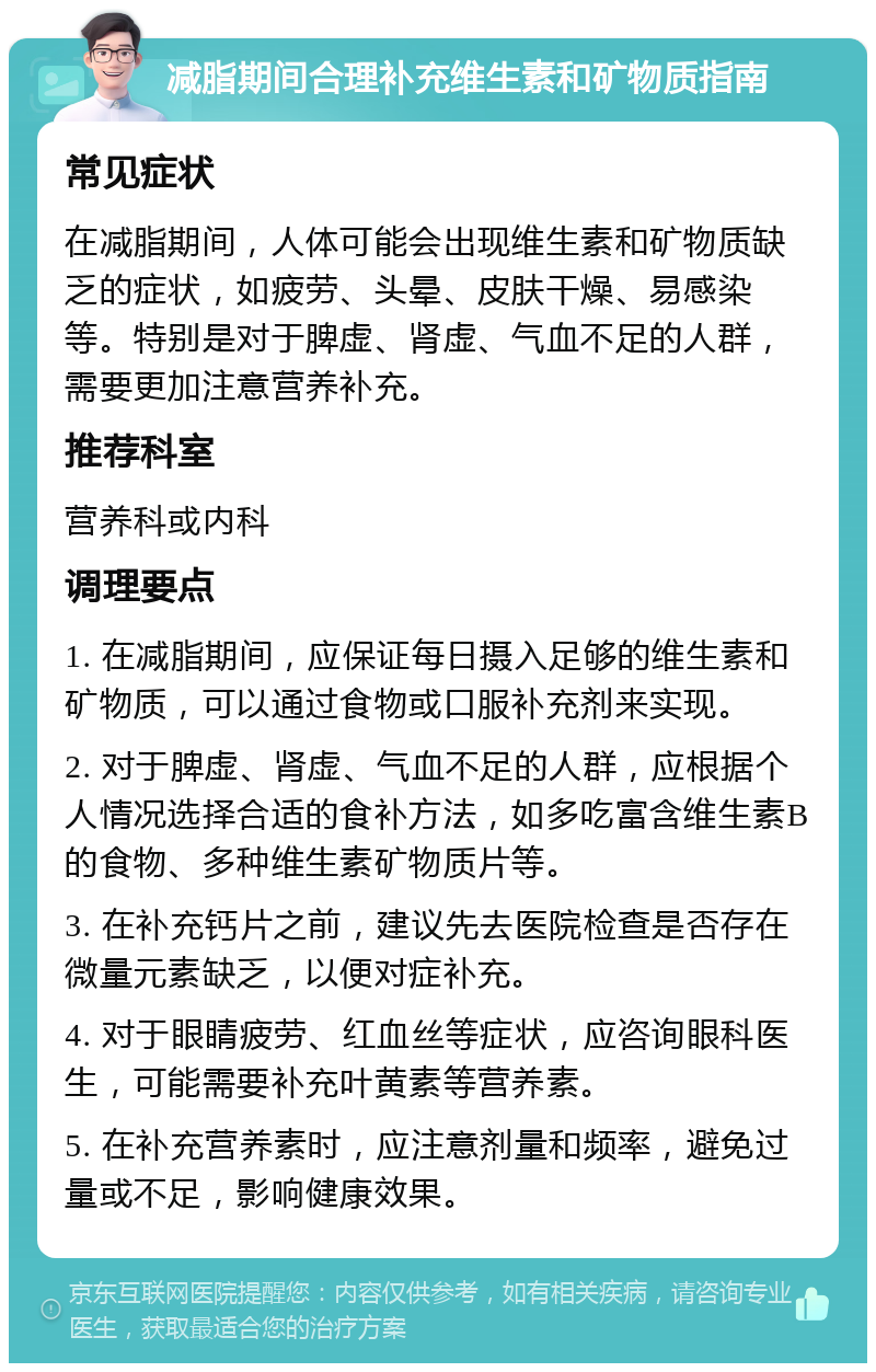 减脂期间合理补充维生素和矿物质指南 常见症状 在减脂期间，人体可能会出现维生素和矿物质缺乏的症状，如疲劳、头晕、皮肤干燥、易感染等。特别是对于脾虚、肾虚、气血不足的人群，需要更加注意营养补充。 推荐科室 营养科或内科 调理要点 1. 在减脂期间，应保证每日摄入足够的维生素和矿物质，可以通过食物或口服补充剂来实现。 2. 对于脾虚、肾虚、气血不足的人群，应根据个人情况选择合适的食补方法，如多吃富含维生素B的食物、多种维生素矿物质片等。 3. 在补充钙片之前，建议先去医院检查是否存在微量元素缺乏，以便对症补充。 4. 对于眼睛疲劳、红血丝等症状，应咨询眼科医生，可能需要补充叶黄素等营养素。 5. 在补充营养素时，应注意剂量和频率，避免过量或不足，影响健康效果。