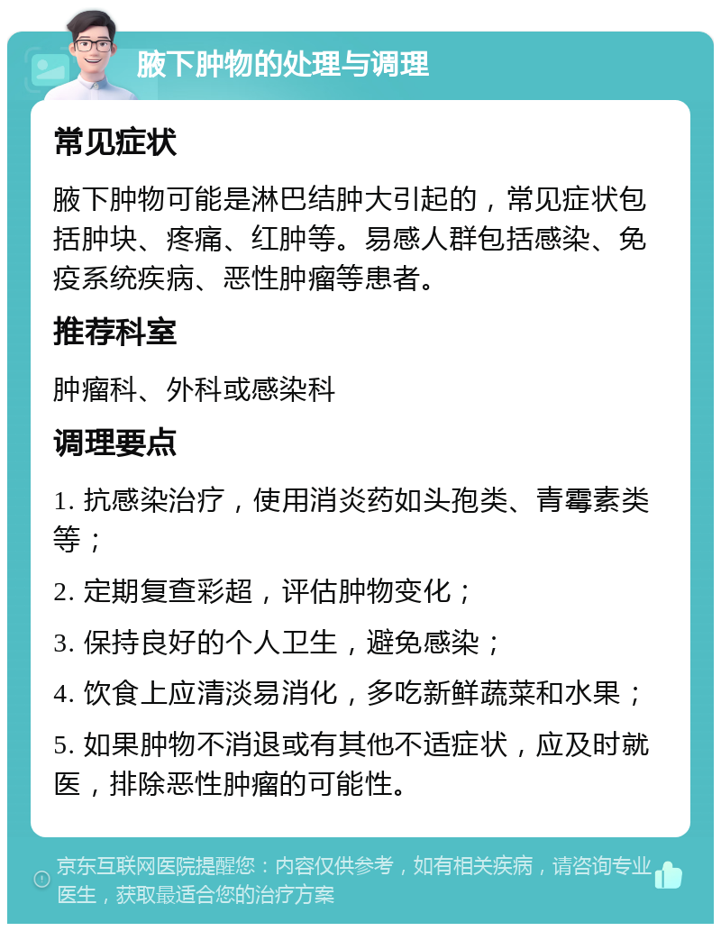 腋下肿物的处理与调理 常见症状 腋下肿物可能是淋巴结肿大引起的，常见症状包括肿块、疼痛、红肿等。易感人群包括感染、免疫系统疾病、恶性肿瘤等患者。 推荐科室 肿瘤科、外科或感染科 调理要点 1. 抗感染治疗，使用消炎药如头孢类、青霉素类等； 2. 定期复查彩超，评估肿物变化； 3. 保持良好的个人卫生，避免感染； 4. 饮食上应清淡易消化，多吃新鲜蔬菜和水果； 5. 如果肿物不消退或有其他不适症状，应及时就医，排除恶性肿瘤的可能性。