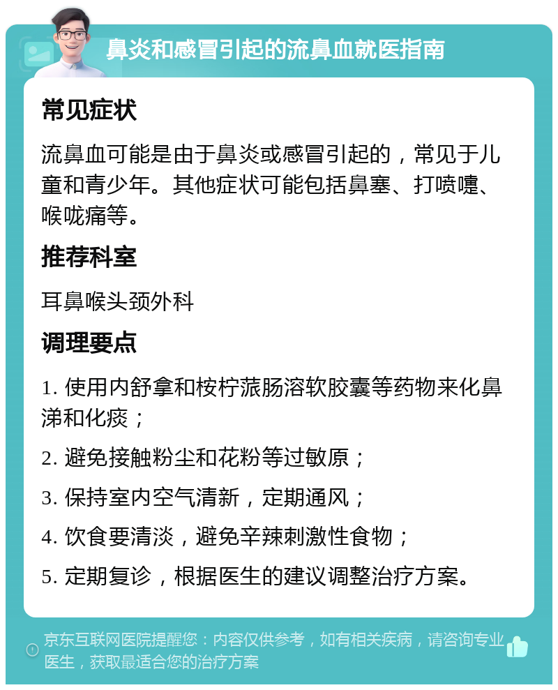 鼻炎和感冒引起的流鼻血就医指南 常见症状 流鼻血可能是由于鼻炎或感冒引起的，常见于儿童和青少年。其他症状可能包括鼻塞、打喷嚏、喉咙痛等。 推荐科室 耳鼻喉头颈外科 调理要点 1. 使用内舒拿和桉柠蒎肠溶软胶囊等药物来化鼻涕和化痰； 2. 避免接触粉尘和花粉等过敏原； 3. 保持室内空气清新，定期通风； 4. 饮食要清淡，避免辛辣刺激性食物； 5. 定期复诊，根据医生的建议调整治疗方案。