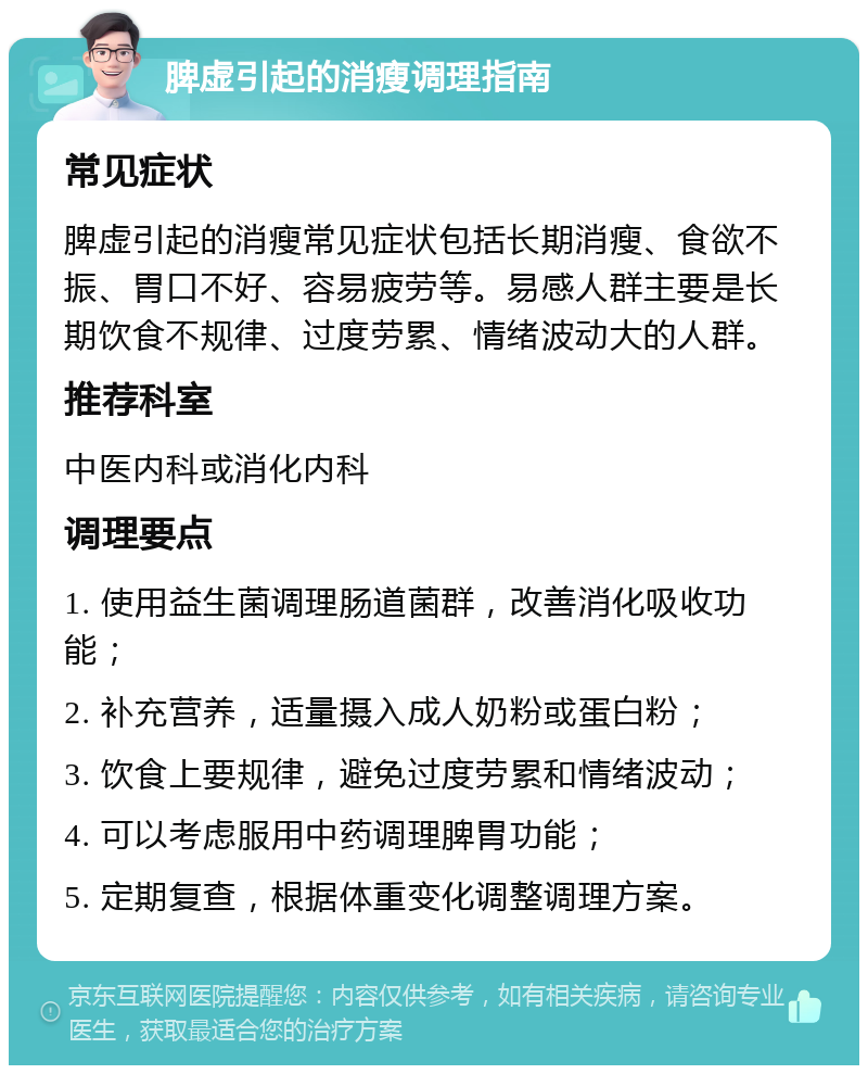 脾虚引起的消瘦调理指南 常见症状 脾虚引起的消瘦常见症状包括长期消瘦、食欲不振、胃口不好、容易疲劳等。易感人群主要是长期饮食不规律、过度劳累、情绪波动大的人群。 推荐科室 中医内科或消化内科 调理要点 1. 使用益生菌调理肠道菌群，改善消化吸收功能； 2. 补充营养，适量摄入成人奶粉或蛋白粉； 3. 饮食上要规律，避免过度劳累和情绪波动； 4. 可以考虑服用中药调理脾胃功能； 5. 定期复查，根据体重变化调整调理方案。