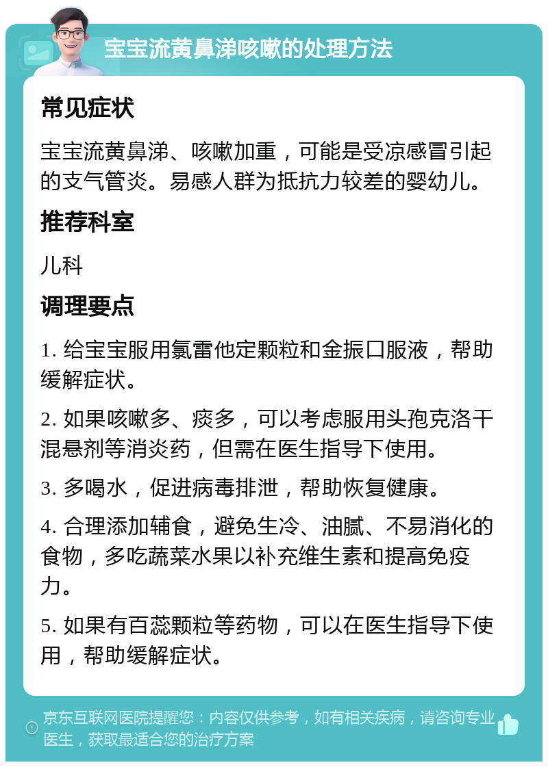 宝宝流黄鼻涕咳嗽的处理方法 常见症状 宝宝流黄鼻涕、咳嗽加重，可能是受凉感冒引起的支气管炎。易感人群为抵抗力较差的婴幼儿。 推荐科室 儿科 调理要点 1. 给宝宝服用氯雷他定颗粒和金振口服液，帮助缓解症状。 2. 如果咳嗽多、痰多，可以考虑服用头孢克洛干混悬剂等消炎药，但需在医生指导下使用。 3. 多喝水，促进病毒排泄，帮助恢复健康。 4. 合理添加辅食，避免生冷、油腻、不易消化的食物，多吃蔬菜水果以补充维生素和提高免疫力。 5. 如果有百蕊颗粒等药物，可以在医生指导下使用，帮助缓解症状。