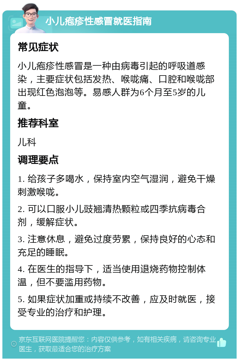 小儿疱疹性感冒就医指南 常见症状 小儿疱疹性感冒是一种由病毒引起的呼吸道感染，主要症状包括发热、喉咙痛、口腔和喉咙部出现红色泡泡等。易感人群为6个月至5岁的儿童。 推荐科室 儿科 调理要点 1. 给孩子多喝水，保持室内空气湿润，避免干燥刺激喉咙。 2. 可以口服小儿豉翘清热颗粒或四季抗病毒合剂，缓解症状。 3. 注意休息，避免过度劳累，保持良好的心态和充足的睡眠。 4. 在医生的指导下，适当使用退烧药物控制体温，但不要滥用药物。 5. 如果症状加重或持续不改善，应及时就医，接受专业的治疗和护理。