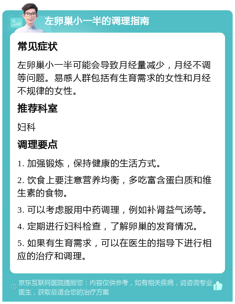 左卵巢小一半的调理指南 常见症状 左卵巢小一半可能会导致月经量减少，月经不调等问题。易感人群包括有生育需求的女性和月经不规律的女性。 推荐科室 妇科 调理要点 1. 加强锻炼，保持健康的生活方式。 2. 饮食上要注意营养均衡，多吃富含蛋白质和维生素的食物。 3. 可以考虑服用中药调理，例如补肾益气汤等。 4. 定期进行妇科检查，了解卵巢的发育情况。 5. 如果有生育需求，可以在医生的指导下进行相应的治疗和调理。