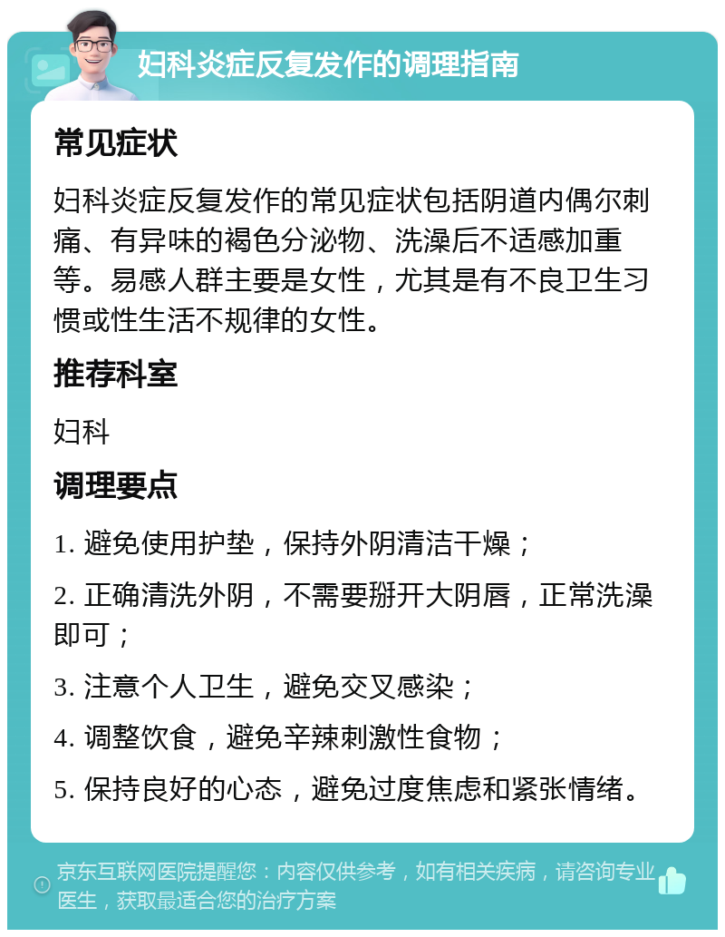 妇科炎症反复发作的调理指南 常见症状 妇科炎症反复发作的常见症状包括阴道内偶尔刺痛、有异味的褐色分泌物、洗澡后不适感加重等。易感人群主要是女性，尤其是有不良卫生习惯或性生活不规律的女性。 推荐科室 妇科 调理要点 1. 避免使用护垫，保持外阴清洁干燥； 2. 正确清洗外阴，不需要掰开大阴唇，正常洗澡即可； 3. 注意个人卫生，避免交叉感染； 4. 调整饮食，避免辛辣刺激性食物； 5. 保持良好的心态，避免过度焦虑和紧张情绪。