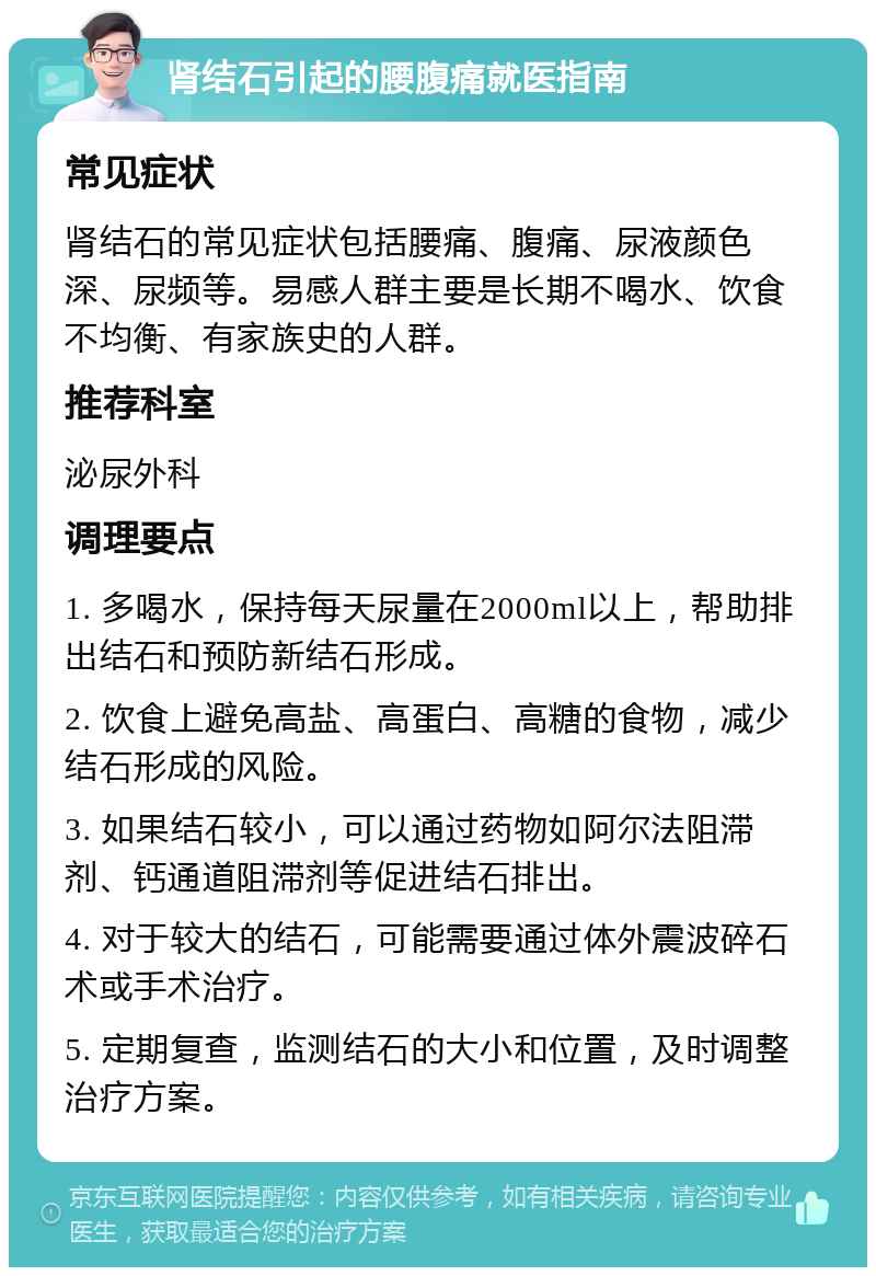 肾结石引起的腰腹痛就医指南 常见症状 肾结石的常见症状包括腰痛、腹痛、尿液颜色深、尿频等。易感人群主要是长期不喝水、饮食不均衡、有家族史的人群。 推荐科室 泌尿外科 调理要点 1. 多喝水，保持每天尿量在2000ml以上，帮助排出结石和预防新结石形成。 2. 饮食上避免高盐、高蛋白、高糖的食物，减少结石形成的风险。 3. 如果结石较小，可以通过药物如阿尔法阻滞剂、钙通道阻滞剂等促进结石排出。 4. 对于较大的结石，可能需要通过体外震波碎石术或手术治疗。 5. 定期复查，监测结石的大小和位置，及时调整治疗方案。