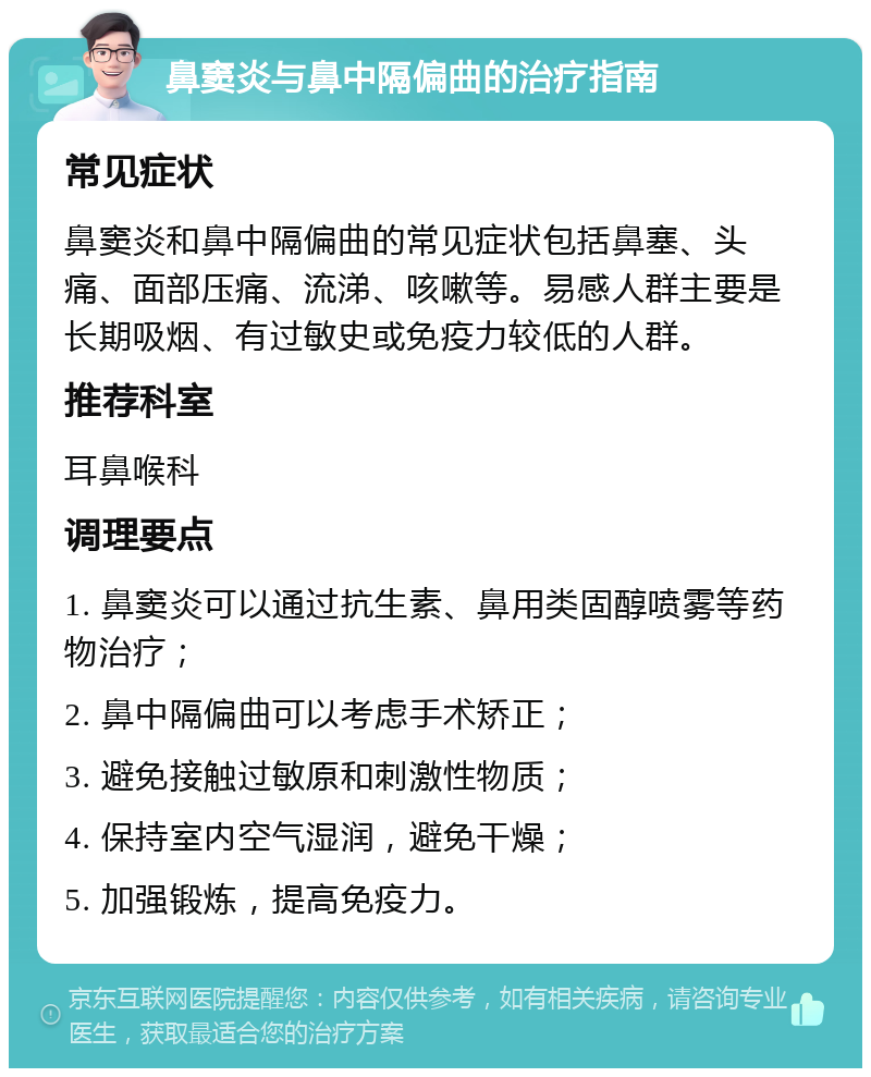 鼻窦炎与鼻中隔偏曲的治疗指南 常见症状 鼻窦炎和鼻中隔偏曲的常见症状包括鼻塞、头痛、面部压痛、流涕、咳嗽等。易感人群主要是长期吸烟、有过敏史或免疫力较低的人群。 推荐科室 耳鼻喉科 调理要点 1. 鼻窦炎可以通过抗生素、鼻用类固醇喷雾等药物治疗； 2. 鼻中隔偏曲可以考虑手术矫正； 3. 避免接触过敏原和刺激性物质； 4. 保持室内空气湿润，避免干燥； 5. 加强锻炼，提高免疫力。