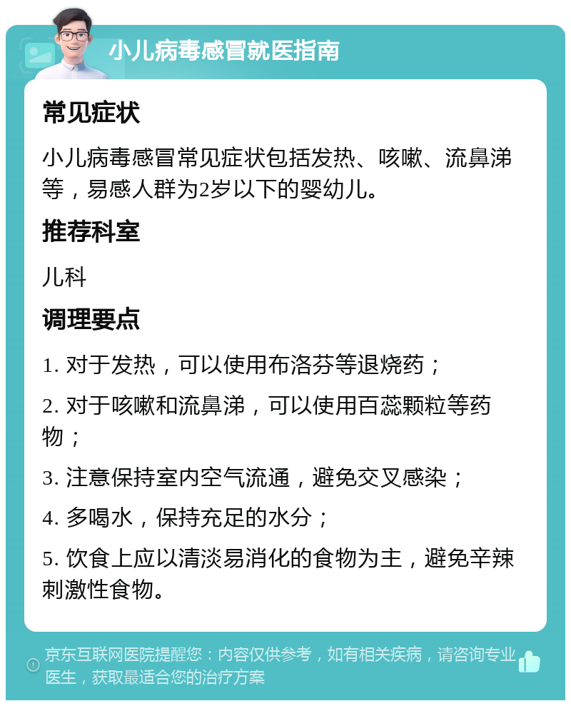 小儿病毒感冒就医指南 常见症状 小儿病毒感冒常见症状包括发热、咳嗽、流鼻涕等，易感人群为2岁以下的婴幼儿。 推荐科室 儿科 调理要点 1. 对于发热，可以使用布洛芬等退烧药； 2. 对于咳嗽和流鼻涕，可以使用百蕊颗粒等药物； 3. 注意保持室内空气流通，避免交叉感染； 4. 多喝水，保持充足的水分； 5. 饮食上应以清淡易消化的食物为主，避免辛辣刺激性食物。