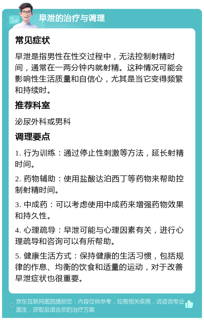 早泄的治疗与调理 常见症状 早泄是指男性在性交过程中，无法控制射精时间，通常在一两分钟内就射精。这种情况可能会影响性生活质量和自信心，尤其是当它变得频繁和持续时。 推荐科室 泌尿外科或男科 调理要点 1. 行为训练：通过停止性刺激等方法，延长射精时间。 2. 药物辅助：使用盐酸达泊西丁等药物来帮助控制射精时间。 3. 中成药：可以考虑使用中成药来增强药物效果和持久性。 4. 心理疏导：早泄可能与心理因素有关，进行心理疏导和咨询可以有所帮助。 5. 健康生活方式：保持健康的生活习惯，包括规律的作息、均衡的饮食和适量的运动，对于改善早泄症状也很重要。