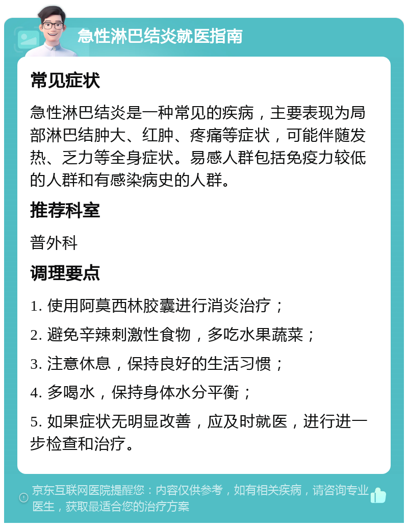 急性淋巴结炎就医指南 常见症状 急性淋巴结炎是一种常见的疾病，主要表现为局部淋巴结肿大、红肿、疼痛等症状，可能伴随发热、乏力等全身症状。易感人群包括免疫力较低的人群和有感染病史的人群。 推荐科室 普外科 调理要点 1. 使用阿莫西林胶囊进行消炎治疗； 2. 避免辛辣刺激性食物，多吃水果蔬菜； 3. 注意休息，保持良好的生活习惯； 4. 多喝水，保持身体水分平衡； 5. 如果症状无明显改善，应及时就医，进行进一步检查和治疗。