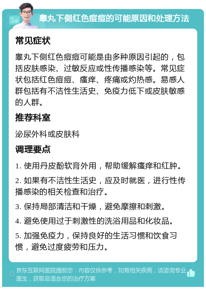 睾丸下侧红色痘痘的可能原因和处理方法 常见症状 睾丸下侧红色痘痘可能是由多种原因引起的，包括皮肤感染、过敏反应或性传播感染等。常见症状包括红色痘痘、瘙痒、疼痛或灼热感。易感人群包括有不洁性生活史、免疫力低下或皮肤敏感的人群。 推荐科室 泌尿外科或皮肤科 调理要点 1. 使用丹皮酚软膏外用，帮助缓解瘙痒和红肿。 2. 如果有不洁性生活史，应及时就医，进行性传播感染的相关检查和治疗。 3. 保持局部清洁和干燥，避免摩擦和刺激。 4. 避免使用过于刺激性的洗浴用品和化妆品。 5. 加强免疫力，保持良好的生活习惯和饮食习惯，避免过度疲劳和压力。