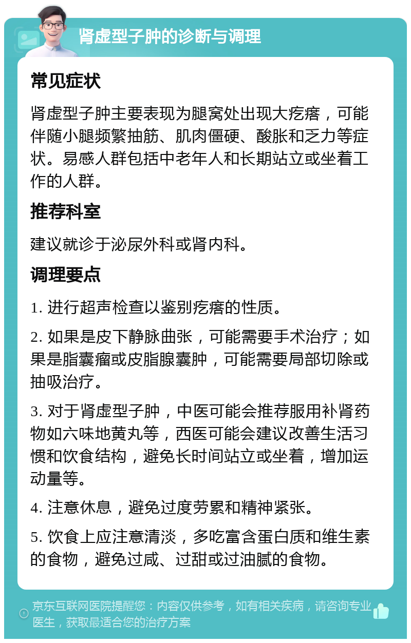 肾虚型子肿的诊断与调理 常见症状 肾虚型子肿主要表现为腿窝处出现大疙瘩，可能伴随小腿频繁抽筋、肌肉僵硬、酸胀和乏力等症状。易感人群包括中老年人和长期站立或坐着工作的人群。 推荐科室 建议就诊于泌尿外科或肾内科。 调理要点 1. 进行超声检查以鉴别疙瘩的性质。 2. 如果是皮下静脉曲张，可能需要手术治疗；如果是脂囊瘤或皮脂腺囊肿，可能需要局部切除或抽吸治疗。 3. 对于肾虚型子肿，中医可能会推荐服用补肾药物如六味地黄丸等，西医可能会建议改善生活习惯和饮食结构，避免长时间站立或坐着，增加运动量等。 4. 注意休息，避免过度劳累和精神紧张。 5. 饮食上应注意清淡，多吃富含蛋白质和维生素的食物，避免过咸、过甜或过油腻的食物。