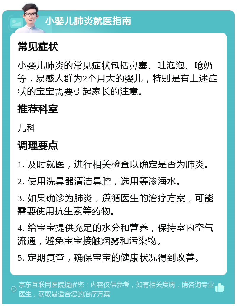 小婴儿肺炎就医指南 常见症状 小婴儿肺炎的常见症状包括鼻塞、吐泡泡、呛奶等，易感人群为2个月大的婴儿，特别是有上述症状的宝宝需要引起家长的注意。 推荐科室 儿科 调理要点 1. 及时就医，进行相关检查以确定是否为肺炎。 2. 使用洗鼻器清洁鼻腔，选用等渗海水。 3. 如果确诊为肺炎，遵循医生的治疗方案，可能需要使用抗生素等药物。 4. 给宝宝提供充足的水分和营养，保持室内空气流通，避免宝宝接触烟雾和污染物。 5. 定期复查，确保宝宝的健康状况得到改善。