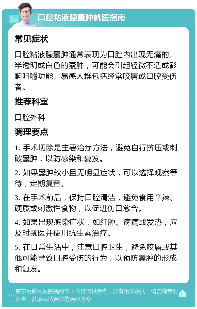 口腔粘液腺囊肿就医指南 常见症状 口腔粘液腺囊肿通常表现为口腔内出现无痛的、半透明或白色的囊肿，可能会引起轻微不适或影响咀嚼功能。易感人群包括经常咬唇或口腔受伤者。 推荐科室 口腔外科 调理要点 1. 手术切除是主要治疗方法，避免自行挤压或刺破囊肿，以防感染和复发。 2. 如果囊肿较小且无明显症状，可以选择观察等待，定期复查。 3. 在手术前后，保持口腔清洁，避免食用辛辣、硬质或刺激性食物，以促进伤口愈合。 4. 如果出现感染症状，如红肿、疼痛或发热，应及时就医并使用抗生素治疗。 5. 在日常生活中，注意口腔卫生，避免咬唇或其他可能导致口腔受伤的行为，以预防囊肿的形成和复发。