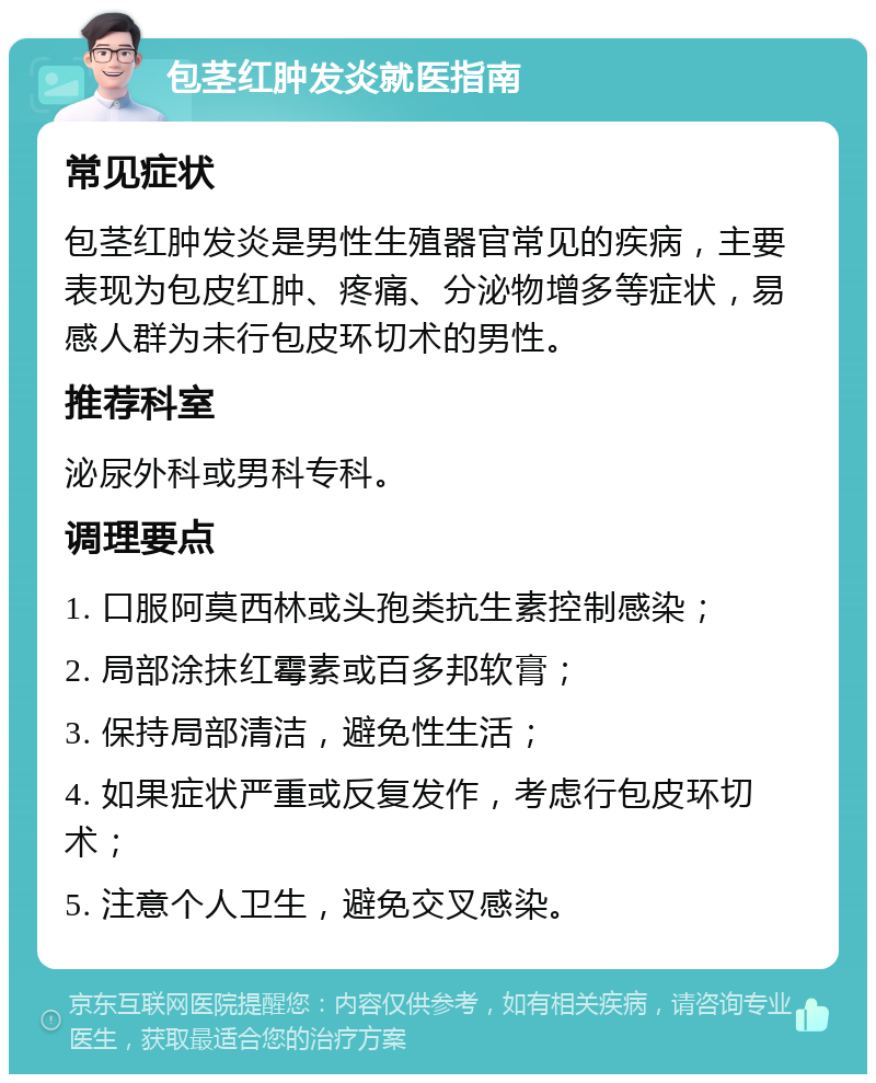 包茎红肿发炎就医指南 常见症状 包茎红肿发炎是男性生殖器官常见的疾病，主要表现为包皮红肿、疼痛、分泌物增多等症状，易感人群为未行包皮环切术的男性。 推荐科室 泌尿外科或男科专科。 调理要点 1. 口服阿莫西林或头孢类抗生素控制感染； 2. 局部涂抹红霉素或百多邦软膏； 3. 保持局部清洁，避免性生活； 4. 如果症状严重或反复发作，考虑行包皮环切术； 5. 注意个人卫生，避免交叉感染。