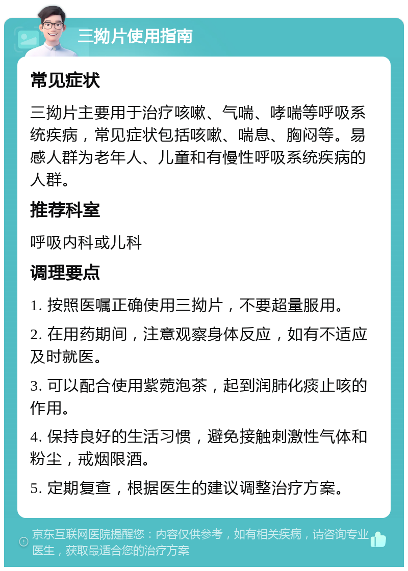 三拗片使用指南 常见症状 三拗片主要用于治疗咳嗽、气喘、哮喘等呼吸系统疾病，常见症状包括咳嗽、喘息、胸闷等。易感人群为老年人、儿童和有慢性呼吸系统疾病的人群。 推荐科室 呼吸内科或儿科 调理要点 1. 按照医嘱正确使用三拗片，不要超量服用。 2. 在用药期间，注意观察身体反应，如有不适应及时就医。 3. 可以配合使用紫菀泡茶，起到润肺化痰止咳的作用。 4. 保持良好的生活习惯，避免接触刺激性气体和粉尘，戒烟限酒。 5. 定期复查，根据医生的建议调整治疗方案。