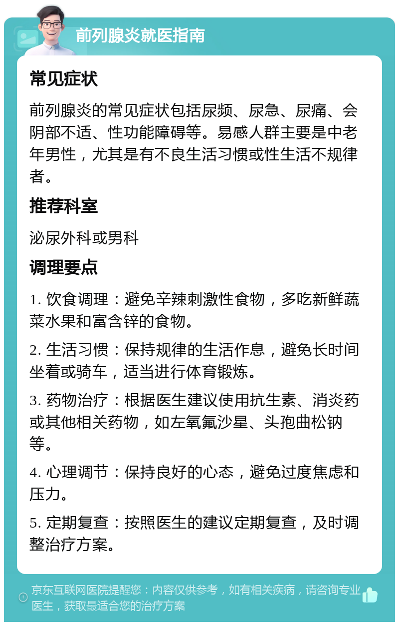 前列腺炎就医指南 常见症状 前列腺炎的常见症状包括尿频、尿急、尿痛、会阴部不适、性功能障碍等。易感人群主要是中老年男性，尤其是有不良生活习惯或性生活不规律者。 推荐科室 泌尿外科或男科 调理要点 1. 饮食调理：避免辛辣刺激性食物，多吃新鲜蔬菜水果和富含锌的食物。 2. 生活习惯：保持规律的生活作息，避免长时间坐着或骑车，适当进行体育锻炼。 3. 药物治疗：根据医生建议使用抗生素、消炎药或其他相关药物，如左氧氟沙星、头孢曲松钠等。 4. 心理调节：保持良好的心态，避免过度焦虑和压力。 5. 定期复查：按照医生的建议定期复查，及时调整治疗方案。