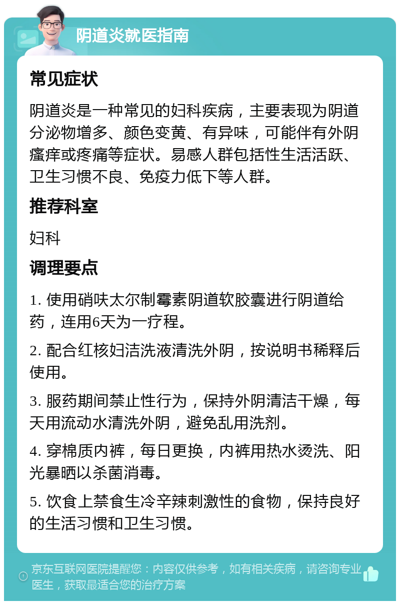 阴道炎就医指南 常见症状 阴道炎是一种常见的妇科疾病，主要表现为阴道分泌物增多、颜色变黄、有异味，可能伴有外阴瘙痒或疼痛等症状。易感人群包括性生活活跃、卫生习惯不良、免疫力低下等人群。 推荐科室 妇科 调理要点 1. 使用硝呋太尔制霉素阴道软胶囊进行阴道给药，连用6天为一疗程。 2. 配合红核妇洁洗液清洗外阴，按说明书稀释后使用。 3. 服药期间禁止性行为，保持外阴清洁干燥，每天用流动水清洗外阴，避免乱用洗剂。 4. 穿棉质内裤，每日更换，内裤用热水烫洗、阳光暴晒以杀菌消毒。 5. 饮食上禁食生冷辛辣刺激性的食物，保持良好的生活习惯和卫生习惯。