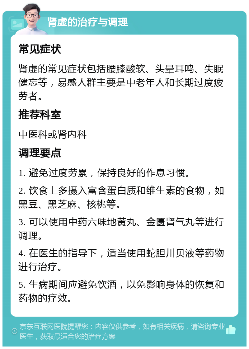 肾虚的治疗与调理 常见症状 肾虚的常见症状包括腰膝酸软、头晕耳鸣、失眠健忘等，易感人群主要是中老年人和长期过度疲劳者。 推荐科室 中医科或肾内科 调理要点 1. 避免过度劳累，保持良好的作息习惯。 2. 饮食上多摄入富含蛋白质和维生素的食物，如黑豆、黑芝麻、核桃等。 3. 可以使用中药六味地黄丸、金匮肾气丸等进行调理。 4. 在医生的指导下，适当使用蛇胆川贝液等药物进行治疗。 5. 生病期间应避免饮酒，以免影响身体的恢复和药物的疗效。