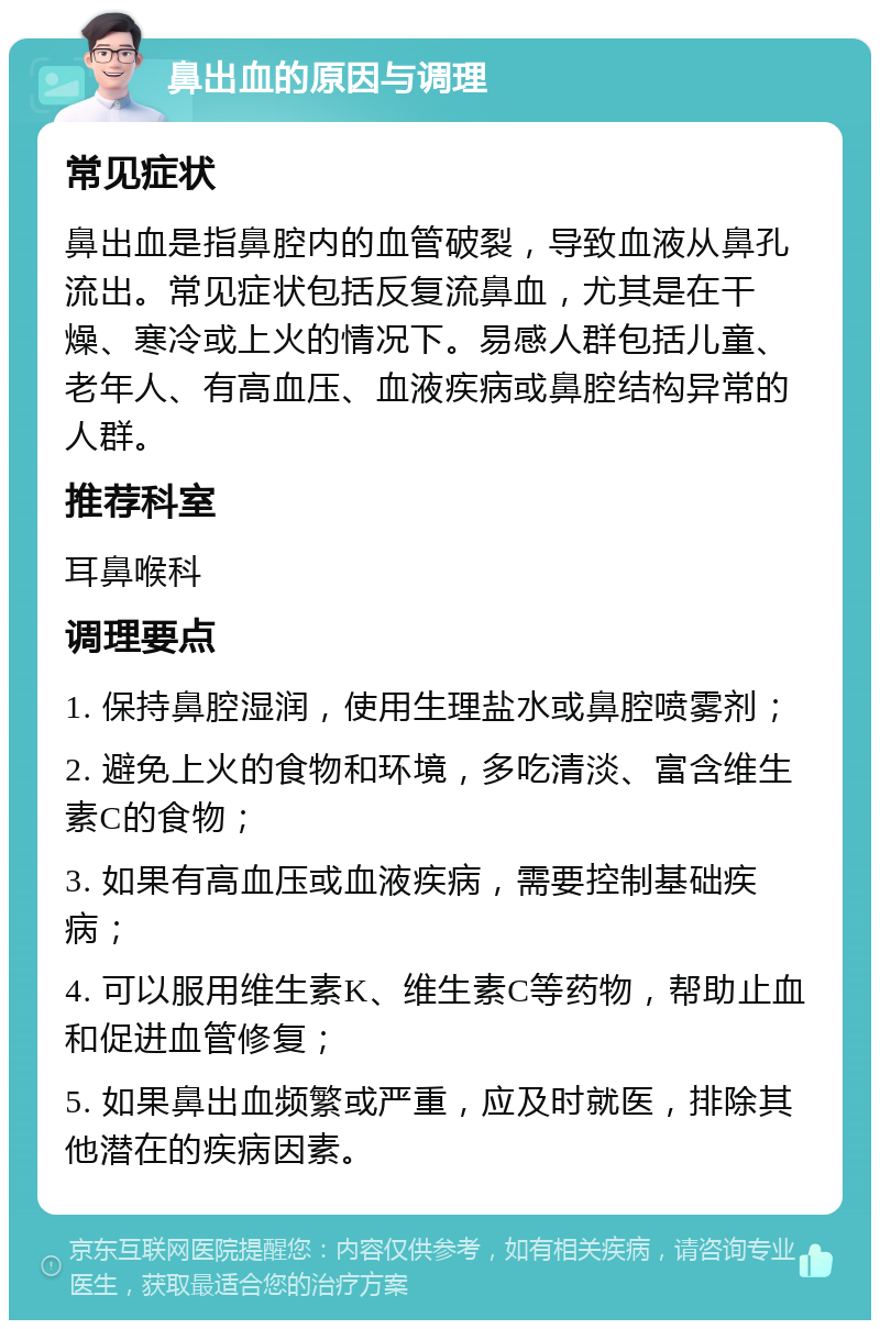 鼻出血的原因与调理 常见症状 鼻出血是指鼻腔内的血管破裂，导致血液从鼻孔流出。常见症状包括反复流鼻血，尤其是在干燥、寒冷或上火的情况下。易感人群包括儿童、老年人、有高血压、血液疾病或鼻腔结构异常的人群。 推荐科室 耳鼻喉科 调理要点 1. 保持鼻腔湿润，使用生理盐水或鼻腔喷雾剂； 2. 避免上火的食物和环境，多吃清淡、富含维生素C的食物； 3. 如果有高血压或血液疾病，需要控制基础疾病； 4. 可以服用维生素K、维生素C等药物，帮助止血和促进血管修复； 5. 如果鼻出血频繁或严重，应及时就医，排除其他潜在的疾病因素。