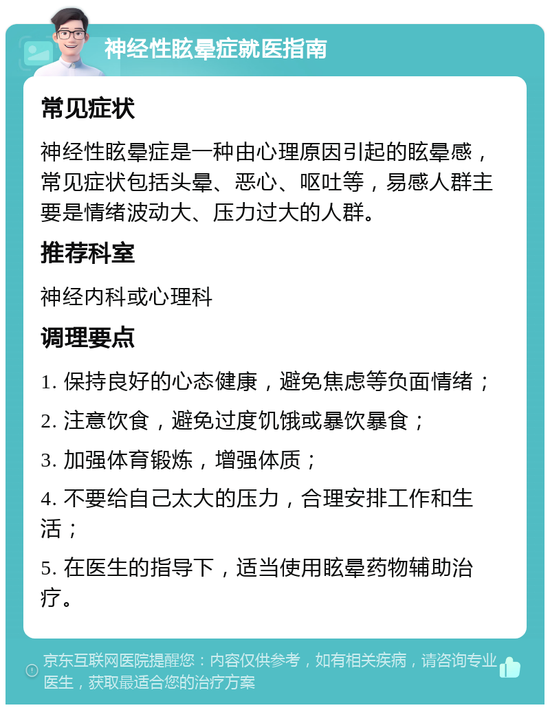 神经性眩晕症就医指南 常见症状 神经性眩晕症是一种由心理原因引起的眩晕感，常见症状包括头晕、恶心、呕吐等，易感人群主要是情绪波动大、压力过大的人群。 推荐科室 神经内科或心理科 调理要点 1. 保持良好的心态健康，避免焦虑等负面情绪； 2. 注意饮食，避免过度饥饿或暴饮暴食； 3. 加强体育锻炼，增强体质； 4. 不要给自己太大的压力，合理安排工作和生活； 5. 在医生的指导下，适当使用眩晕药物辅助治疗。