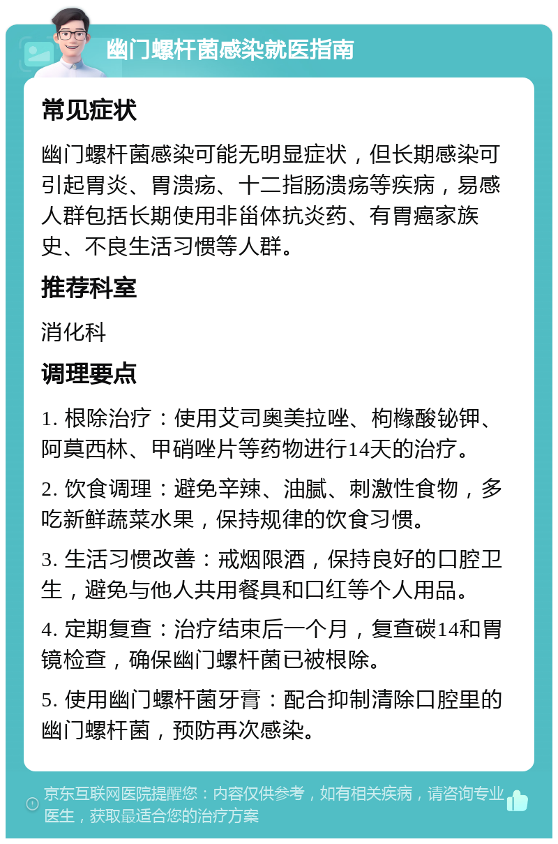 幽门螺杆菌感染就医指南 常见症状 幽门螺杆菌感染可能无明显症状，但长期感染可引起胃炎、胃溃疡、十二指肠溃疡等疾病，易感人群包括长期使用非甾体抗炎药、有胃癌家族史、不良生活习惯等人群。 推荐科室 消化科 调理要点 1. 根除治疗：使用艾司奥美拉唑、枸橼酸铋钾、阿莫西林、甲硝唑片等药物进行14天的治疗。 2. 饮食调理：避免辛辣、油腻、刺激性食物，多吃新鲜蔬菜水果，保持规律的饮食习惯。 3. 生活习惯改善：戒烟限酒，保持良好的口腔卫生，避免与他人共用餐具和口红等个人用品。 4. 定期复查：治疗结束后一个月，复查碳14和胃镜检查，确保幽门螺杆菌已被根除。 5. 使用幽门螺杆菌牙膏：配合抑制清除口腔里的幽门螺杆菌，预防再次感染。